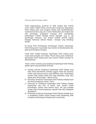 Prinsip dan Modal Perniagaan Takaful 73
Walau bagaimanapun, peraturan ini tidak terpakai bagi Takaful
marin. Dalam Takaful Marin, peserta perlu mempunyai kepentingan
boleh lindung pada masa kerugian berlaku bagi membolehkannya
membentuk kontrak yang sah. Contoh: Berdasarkan dari keadaan dan
sifat perniagaan, pengimport barangan akan mendapatkan
perlindungan Takaful terhadap barang dagangan yang ia ada
kepentingan keatasnya, iaitu dengan menjadi pemilik kepada
barangan berkenaan sebelum bahaya / kerugian yang dilindungi
berlaku.
Di bawah Pelan Perlindungan Kemalangan Takaful, kepentingan
boleh lindung mesti wujud pada masa kontrak itu dikuatkuasakan dan
pada masa berlakunya kerugian.
Untuk Pelan Takaful Keluarga, kepentingan boleh lindung perlu
wujud pada peringkat awal sahaja. Peserta hanya perlu mempunyai
kepentingan boleh lindung pada masa kontrak Takaful keluarga itu
dikuatkuasakan.
Antara contoh seseorang yang mempunyai kepentingan boleh lindung
adalah seperti yang dinyatakan di bawah:-
a) Seorang individu mempunyai kepentingan boleh lindung yang
tidak boleh dipertikaikan terhadap anggota badan dan hayatnya
sendiri untuk apa-apa amaun yang difikirkan wajar. Kepentingan
tersebut tidak mampu dinilai dan sukar dibuktikan yang ianya
adalah perlu (Wainwright v. Bland [1835]).
b) Seseorang mempunyai kepentingan boleh lindung terhadap hayat
dan harta pasangannya (suami / isteri).
c) Seseorang itu mempunyai kepentingan boleh lindung terhadap
kanak-kanak atau bayi di bawah umur majoriti ketika
perlindungan Takaful mula berkuat kuasa, dan juga terhadap
sesiapa yang di bawah jagaannya sepenuh masa atau sebahagian
daripadanya.
d) Pemiutang mempunyai kepentingan boleh lindung terhadap hayat
si penghutang (setakat jumlah hutang) tetapi penghutang tidak
mempunyai kepentingan terhadap hayat si pemiutang.
 