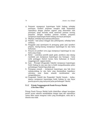 74 Amalan Asas Takaful
e) Penjamin mempunyai kepentingan boleh lindung terhadap
peminjam. Pemberi pinjaman mungkin tidak berpuashati
sepenuhnya dengan jaminan cagaran yang ditawarkan oleh
peminjam, tetapi bersedia untuk menerima jaminan seorang
penjamin. Dengan memberi jaminan tersebut, penjamin
mempunyai kepentingan boleh lindung atas hayat peminjam.
f) Majikan, terhadap hayat pekerja-pekerjanya.
g) Pemilik / tuan punya (tunggal atau perkongsian), terhadap harta
miliknya.
h) Penggadai janji (peminjam) & pemegang gadai janji (pemberi
pinjam), masing-masing mempunyai kepentingan ke atas harta
berkenaan.
i) Penyewa & pemberi sewa juga mempunyai kepentingan ke atas
harta yang serupa.
j) Bailer – contohnya pemilik pajak gadai, pembawa atau tukang
membaiki jam mempunyai kepentingan atas barangan / harta
milik pelanggan (bailor) kerana harta berkenaan di bawah
tanggungjawab / jagaan mereka.
k) Ejen – Prinsipal (Pengendali Takaful) mempunyai kepentingan
boleh lindung ke atas ejen dan ia boleh menguatkuasakan pelan
perlindungan Takaful bagi pihak ejen.
l) Pemegang amanah – mempunyai kepentingan atau hak disisi
undang-undang ke atas harta yang diamanahkan kepadanya
sekiranya surat ikatan amanah membenarkan atau
mengarahkannya.
m) Pengendali Takaful dan Pengendali Takaful Semula – kedua-
duanya mempunyai kepentingan boleh lindung ke atas hayat
peserta-peserta yang menyertai pelan perlindungan Takaful.
5.1.2 Prinsip Tanggungjawab Penuh Percaya Mutlak
(Uberrima Fides)
Prinsip Penuh Percaya Mutlak boleh ditakrifkan sebagai kewajipan
positif secara sukarela mendedahkan dengan tepat dan sepenuhnya
semua fakta matan mengenai risiko yang dicadangkan, sama ada ia
diminta atau tidak.
 