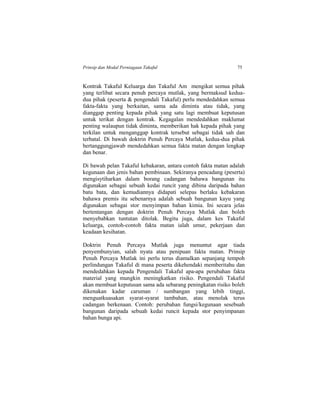 Prinsip dan Modal Perniagaan Takaful 75
Kontrak Takaful Keluarga dan Takaful Am mengikat semua pihak
yang terlibat secara penuh percaya mutlak, yang bermaksud kedua-
dua pihak (peserta & pengendali Takaful) perlu mendedahkan semua
fakta-fakta yang berkaitan, sama ada diminta atau tidak, yang
dianggap penting kepada pihak yang satu lagi membuat keputusan
untuk terikat dengan kontrak. Kegagalan mendedahkan maklumat
penting walaupun tidak diminta, memberikan hak kepada pihak yang
terkilan untuk menganggap kontrak tersebut sebagai tidak sah dan
terbatal. Di bawah doktrin Penuh Percaya Mutlak, kedua-dua pihak
bertanggungjawab mendedahkan semua fakta matan dengan lengkap
dan benar.
Di bawah pelan Takaful kebakaran, antara contoh fakta matan adalah
kegunaan dan jenis bahan pembinaan. Sekiranya pencadang (peserta)
mengisytiharkan dalam borang cadangan bahawa bangunan itu
digunakan sebagai sebuah kedai runcit yang dibina daripada bahan
batu bata, dan kemudiannya didapati selepas berlaku kebakaran
bahawa premis itu sebenarnya adalah sebuah bangunan kayu yang
digunakan sebagai stor menyimpan bahan kimia. Ini secara jelas
bertentangan dengan doktrin Penuh Percaya Mutlak dan boleh
menyebabkan tuntutan ditolak. Begitu juga, dalam kes Takaful
keluarga, contoh-contoh fakta matan ialah umur, pekerjaan dan
keadaan kesihatan.
Doktrin Penuh Percaya Mutlak juga menuntut agar tiada
penyembunyian, salah nyata atau penipuan fakta matan. Prinsip
Penuh Percaya Mutlak ini perlu terus diamalkan sepanjang tempoh
perlindungan Takaful di mana peserta dikehendaki memberitahu dan
mendedahkan kepada Pengendali Takaful apa-apa perubahan fakta
material yang mungkin meningkatkan risiko. Pengendali Takaful
akan membuat keputusan sama ada sebarang peningkatan risiko boleh
dikenakan kadar caruman / sumbangan yang lebih tinggi,
menguatkuasakan syarat-syarat tambahan, atau menolak terus
cadangan berkenaan. Contoh: perubahan fungsi/kegunaan sesebuah
bangunan daripada sebuah kedai runcit kepada stor penyimpanan
bahan bunga api.
 