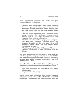 76 Amalan Asas Takaful
Walau bagaimanapun, pencadang atau peserta tidak perlu
memberitahu perkara-perkara berikut:
 Fakta-fakta yang mengurangkan risiko kepada Pengendali
Takaful. Sungguhpun demikian, peserta digalakkan untuk
memberitahu fakta berkenaan dengan harapan mendapat terma
dan syarat kontrak yang lebih baik atau mendapat diskaun
premium.
 Fakta yang menjadi pengetahuan umum. Umpamanya undang-
undang pematuhan dan keselamatan bangunan-bangunan
pencakar langit di Kuala Lumpur adalah terletak di bawah
pentadbiran Majlis Bandaraya Kuala Lumpur.
 Fakta-fakta dan sumber maklumat yang diperolehi dari peserta
yang boleh dibuat kesimpulan. Contohnya: peserta yang
mempunyai ketinggian 150 dan berat badan 100 kg boleh
disimpulkan sebagai obesiti dan akan tertakluk kepada
pengunderaitan perubatan.
 Fakta-fakta yang tidak diperlukan oleh Pengendali Takaful.
 Fakta-fakta yang tertakluk di bawah syarat-syarat dalam Sijil
Takaful.
Bagi tujuan penguatkuasaan sijil kontrak Takaful, pihak-pihak yang
terlibat perlu jujur dan mempunyai niat yang baik. Oleh itu, tindakan
tidak memberitahu fakta penting, penipuan, salah nyata atau memberi
kenyataan palsu adalah merupakan elemen-elemen yang boleh
membatalkan sijil Takaful.
Prinsip Penuh Percaya Mutlak tidak dipenuhi apabila pencadang
mengetahui atau sepatutnya mengetahui tentang fakta matan tetapi;
 gagal untuk memberitahu atau mendedahkan fakta material
berkenaan; atau
 menyalahnyatakan fakta penting.
Apabila peserta gagal memberitahu fakta material, pelanggaran
prinsip penuh percaya mutlak tersebut diklasifikasikan sebagai tidak
memberitahu / mendedahkan atau menyembunyikan fakta, iaitu
 