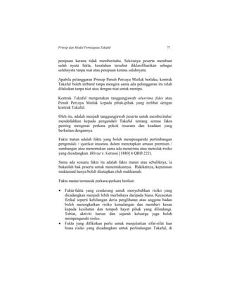 Prinsip dan Modal Perniagaan Takaful 77
penipuan kerana tidak memberitahu. Sekiranya peserta membuat
salah nyata fakta, kesalahan tersebut diklasifikasikan sebagai
salahnyata tanpa niat atau penipuan kerana salahnyata.
Apabila pelanggaran Prinsip Penuh Percaya Mutlak berlaku, kontrak
Takaful boleh terbatal tanpa mengira sama ada pelanggaran itu telah
dilakukan tanpa niat atau dengan niat untuk menipu.
Kontrak Takaful mengenakan tanggungjawab uberrima fides atau
Penuh Percaya Mutlak kepada pihak-pihak yang terlibat dengan
kontrak Takaful.
Oleh itu, adalah menjadi tanggungjawab peserta untuk memberitahu/
mendedahkan kepada pengendali Takaful tentang semua fakta
penting mengenai perkara pokok insurans dan keadaan yang
berkaitan dengannya.
Fakta matan adalah fakta yang boleh mempengaruhi pertimbangan
pengendali / syarikat insurans dalam menetapkan amaun premium /
sumbangan atau menentukan sama ada menerima atau menolak risiko
yang dicadangkan. (Rivaz v. Gerussi [1880] 6 QBD 222).
Sama ada sesuatu fakta itu adalah fakta matan atau sebaliknya, ia
bukanlah hak peserta untuk menentukannya. Hakikatnya, keputusan
muktamad hanya boleh ditetapkan oleh mahkamah.
Fakta matan termasuk perkara-perkara berikut:
 Fakta-fakta yang cenderung untuk menyebabkan risiko yang
dicadangkan menjadi lebih merbahaya daripada biasa. Kecacatan
fizikal seperti kehilangan deria penglihatan atau anggota badan
boleh meningkatkan risiko kemalangan dan memberi kesan
kepada kesihatan dan tempoh hayat pihak yang dilindungi.
Tabiat, aktiviti harian dan sejarah keluarga juga boleh
mempengaruhi risiko.
 Fakta yang difikirkan perlu untuk menjelaskan sifat-sifat luar
biasa risiko yang dicadangkan untuk perlindungan Takaful, di
 