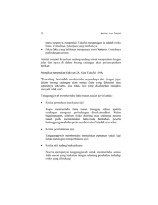 78 Amalan Asas Takaful
mana tanpanya, pengendali Takaful menganggap ia adalah risiko
biasa. Contohnya, pekerjaan yang merbahaya.
 Fakta-fakta yang kelihatan mempunyai motif tertentu. Contohnya
perlindungan umum.
Adalah menjadi keperluan undang-undang untuk menyatakan dengan
jelas dan nyata di dalam borang cadangan akan perkara-perkara
berikut:
Mengikut peruntukan Seksyen 28, Akta Takaful 1984;
"Pencadang hendaklah memberitahu sepenuhnya dan dengan jujur
dalam borang cadangan akan semua fakta yang diketahui atau
sepatutnya diketahui, jika tidak, sijil yang dikeluarkan mungkin
menjadi tidak sah”.
Tanggungjawab memberitahu fakta matan adalah perlu ketika:-
 Ketika permulaan kuat kuasa sijil
Tugas memberitahu fakta matan dianggap selesai apabila
rundingan mengenai perlindungan dimuktamadkan. Walau
bagaimanapun, sebelum risiko diterima atau sekiranya peserta
masih perlu mendedahkan fakta-fakta tambahan, peserta
bertanggungjawab dan perlu memberitahu fakta-fakta tersebut.
 Ketika pembaharuan sijil
Tanggungjawab memberitahu memainkan pernanan sekali lagi
ketika rundingan memperbaharui sijil.
 Ketika sijil sedang berkuatkuasa
Peserta mempunyai tanggungjawab untuk memberitahu semua
fakta matan yang berkaitan dengan sebarang perubahan terhadap
risiko yang dilindungi.
 