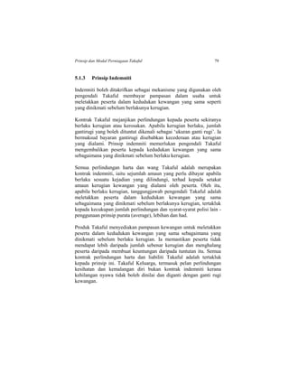 Prinsip dan Modal Perniagaan Takaful 79
5.1.3 Prinsip Indemniti
Indemniti boleh ditakrifkan sebagai mekanisme yang digunakan oleh
pengendali Takaful membayar pampasan dalam usaha untuk
meletakkan peserta dalam kedudukan kewangan yang sama seperti
yang dinikmati sebelum berlakunya kerugian.
Kontrak Takaful mejanjikan perlindungan kepada peserta sekiranya
berlaku kerugian atau kerosakan. Apabila kerugian berlaku, jumlah
gantirugi yang boleh dituntut dikenali sebagai ‘ukuran ganti rugi’. Ia
bermaksud bayaran gantirugi disebabkan kecederaan atau kerugian
yang dialami. Prinsip indemniti memerlukan pengendali Takaful
mengembalikan peserta kepada kedudukan kewangan yang sama
sebagaimana yang dinikmati sebelum berlaku kerugian.
Semua perlindungan harta dan wang Takaful adalah merupakan
kontrak indemniti, iaitu sejumlah amaun yang perlu dibayar apabila
berlaku sesuatu kejadian yang dilindungi, terhad kepada setakat
amaun kerugian kewangan yang dialami oleh peserta. Oleh itu,
apabila berlaku kerugian, tanggungjawab pengendali Takaful adalah
meletakkan peserta dalam kedudukan kewangan yang sama
sebagaimana yang dinikmati sebelum berlakunya kerugian, tertakluk
kepada kecukupan jumlah perlindungan dan syarat-syarat polisi lain -
penggunaan prinsip purata (average), lebihan dan had.
Produk Takaful menyediakan pampasan kewangan untuk meletakkan
peserta dalam kedudukan kewangan yang sama sebagaimana yang
dinikmati sebelum berlaku kerugian. Ia memastikan peserta tidak
mendapat lebih daripada jumlah sebenar kerugian dan menghalang
peserta daripada membuat keuntungan daripada tuntutan itu. Semua
kontrak perlindungan harta dan liabiliti Takaful adalah tertakluk
kepada prinsip ini. Takaful Keluarga, termasuk pelan perlindungan
kesihatan dan kemalangan diri bukan kontrak indemniti kerana
kehilangan nyawa tidak boleh dinilai dan diganti dengan ganti rugi
kewangan.
 