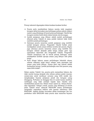80 Amalan Asas Takaful
Prinsip indemniti digunapakai dalam keadaan-keadaan berikut:
 Peserta perlu membuktikan bahawa mereka telah megalami
kerugian akibat kerosakan atau kehilangan perkara pokok (subject
matter) yang dilindungi di bawah pelan perlindungan Takaful dan
kerugian tersebut boleh dinilai dalam bentuk nilai kewangan.
 Jumlah pampasan yang dibayar adalah jumlah perlindungan
dibawah pelan Takaful di mana jumlah indemiti tidak boleh
melebihi jumlah perlindungan.
 Sekiranya peserta menerima jumlah pampasan yang melebihi
jumlah kerugian sebenar, Pengendali Takaful berhak untuk
mendapatkan semula amaun lebihan tersebut dari peserta. Begitu
juga sekiranya peserta menerima amaun yang melebihi dari
kerugian sebenar daripada pihak ketiga selepas ganti rugi
sepenuhnya diperolehi dari Pengendali Takaful, Pengendali
Takaful mempunyai hak di bawah prinsip Subrogasi untuk
mendapatkan kembali apa-apa amaun yang dibayar oleh pihak
ketiga.
 Perlu diingat bahawa amaun perlindungan bukanlah ukuran
sebenar indemniti tetapi hanya sebagai suatu penetapan had
amaun yang boleh dibayar. Amaun ganti rugi sebenar adalah
berdasarkan prinsip ‘jumlah perlindungan atau nilai pasaran yang
mana lebih rendah’.
Dalam amalan Takaful Am, peserta perlu memastikan bahawa dia
tidak menilai kurang daripada nilai sebenar perkara pokok insurans
semata-mata untuk membayar caruman yang lebih rendah dan
mengharapkan bayaran pampasan penuh atas kerugian yanag
ditanggung. Perbuatan ini dianggap hina di syarak kerana membuat
sumbangan yang tidak setimpal kepada dana Takaful serta
membebankan peserta lain. Dalam situasi seperti ini, ‘Klausa Purata’
akan digunakan. Sebagai contoh, peserta yang dilindungi di bawah
pelan Takaful motor sebanyak RM30,000 amaun perlindungan
mengetahui sepenuhnya bahawa nilai pasaran sebenarnya ialah
RM50,000. Apabila berlaku kerosakan akibat kemalangan dan kos
pembaikan ialah RM20,000 maka peserta akan menerima bayaran
 
