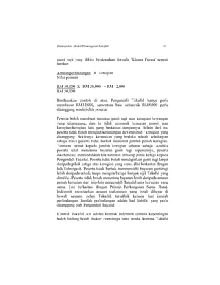 Prinsip dan Modal Perniagaan Takaful 81
ganti rugi yang dikira berdasarkan formula 'Klausa Purata' seperti
berikut:
Amaun perlindungan X kerugian
Nilai pasaran
RM 30,000 X RM 20,000 = RM 12,000
RM 50,000
Berdasarkan contoh di atas, Pengendali Takaful hanya perlu
membayar RM12,000, sementara baki sebanyak RM8,000 perlu
ditanggung sendiri oleh peserta.
Peserta boleh membuat tuntutan ganti rugi atas kerugian kewangan
yang ditanggung, dan ia tidak termasuk kerugian emosi atau
kerugian-kerugian lain yang berkaitan dengannya. Selain dari itu,
peserta tidak boleh mengaut keuntungan dari musibah / kerugian yang
ditanggung. Sekiranya kerosakan yang berlaku adalah sebahagian
sahaja maka peserta tidak berhak menuntut jumlah penuh kerugian.
Tuntutan terhad kepada jumlah kerugian sebenar sahaja. Apabila
peserta telah menerima bayaran ganti rugi sepenuhnya, peserta
dikehendaki memindahkan hak tuntutan terhadap pihak ketiga kepada
Pengendali Takaful. Peserta tidak boleh mendapatkan ganti rugi lanjut
daripada pihak ketiga atas kerugian yang sama. (Ini berkaitan dengan
hak Subrogasi). Peserta tidak berhak memperolehi bayaran gantirugi
lebih daripada sekali, tanpa mengira berapa banyak sijil Takaful yang
dimiliki. Peserta tidak boleh menerima bayaran lebih daripada amaun
penuh kerugian dari lain-lain pengendali Takaful atas kerugian yang
sama. (Ini berkaitan dengan Prinsip Perkongsian Sama Rata).
Indemniti menetapkan amaun maksimum yang boleh dibayar di
bawah sesuatu pelan Takaful, tertakluk kepada had jumlah
perlindungan. Jumlah perlindungan adalah had liabiliti yang perlu
ditanggung oleh Pengendali Takaful.
Kontrak Takaful Am adalah kontrak indemniti dimana kepentingan
boleh lindung boleh diukur; contohnya harta benda, kontrak Takaful
 