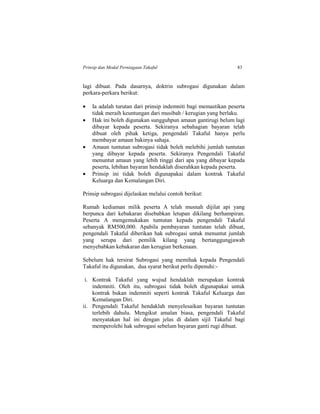 Prinsip dan Modal Perniagaan Takaful 83
lagi dibuat. Pada dasarnya, doktrin subrogasi digunakan dalam
perkara-perkara berikut:
 Ia adalah turutan dari prinsip indemniti bagi memastikan peserta
tidak meraih keuntungan dari musibah / kerugian yang berlaku.
 Hak ini boleh digunakan sungguhpun amaun gantirugi belum lagi
dibayar kepada peserta. Sekiranya sebahagian bayaran telah
dibuat oleh pihak ketiga, pengendali Takaful hanya perlu
membayar amaun bakinya sahaja.
 Amaun tuntutan subrogasi tidak boleh melebihi jumlah tuntutan
yang dibayar kepada peserta. Sekiranya Pengendali Takaful
menuntut amaun yang lebih tinggi dari apa yang dibayar kepada
peserta, lebihan bayaran hendaklah diserahkan kepada peserta.
 Prinsip ini tidak boleh digunapakai dalam kontrak Takaful
Keluarga dan Kemalangan Diri.
Prinsip subrogasi dijelaskan melalui contoh berikut:
Rumah kediaman milik peserta A telah musnah dijilat api yang
berpunca dari kebakaran disebabkan letupan dikilang berhampiran.
Peserta A mengemukakan tuntutan kepada pengendali Takaful
sebanyak RM500,000. Apabila pembayaran tuntutan telah dibuat,
pengendali Takaful diberikan hak subrogasi untuk menuntut jumlah
yang serupa dari pemilik kilang yang bertanggungjawab
menyebabkan kebakaran dan kerugian berkenaan.
Sebelum hak tersirat Subrogasi yang memihak kepada Pengendali
Takaful itu digunakan, dua syarat berikut perlu dipenuhi:-
i. Kontrak Takaful yang wujud hendaklah merupakan kontrak
indemniti. Oleh itu, subrogasi tidak boleh digunapakai untuk
kontrak bukan indemniti seperti kontrak Takaful Keluarga dan
Kemalangan Diri.
ii. Pengendali Takaful hendaklah menyelesaikan bayaran tuntutan
terlebih dahulu. Mengikut amalan biasa, pengendali Takaful
menyatakan hal ini dengan jelas di dalam sijil Takaful bagi
memperolehi hak subrogasi sebelum bayaran ganti rugi dibuat.
 
