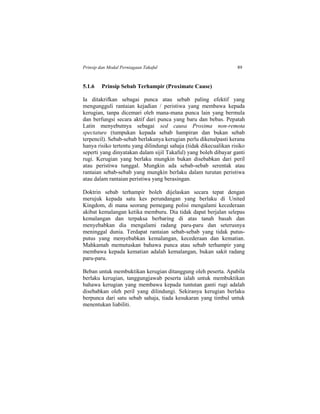 Prinsip dan Modal Perniagaan Takaful 89
5.1.6 Prinsip Sebab Terhampir (Proximate Cause)
Ia ditakrifkan sebagai punca atau sebab paling efektif yang
mengungguli rantaian kejadian / peristiwa yang membawa kepada
kerugian, tanpa dicemari oleh mana-mana punca lain yang bermula
dan berfungsi secara aktif dari punca yang baru dan bebas. Pepatah
Latin menyebutnya sebagai sed causa Proxima non-remota
spectature (tumpukan kepada sebab hampiran dan bukan sebab
terpencil). Sebab-sebab berlakunya kerugian perlu dikenalpasti kerana
hanya risiko tertentu yang dilindungi sahaja (tidak dikecualikan risiko
seperti yang dinyatakan dalam sijil Takaful) yang boleh dibayar ganti
rugi. Kerugian yang berlaku mungkin bukan disebabkan dari peril
atau peristiwa tunggal. Mungkin ada sebab-sebab serentak atau
rantaian sebab-sebab yang mungkin berlaku dalam turutan peristiwa
atau dalam rantaian peristiwa yang berasingan.
Doktrin sebab terhampir boleh dijelaskan secara tepat dengan
merujuk kepada satu kes perundangan yang berlaku di United
Kingdom, di mana seorang pemegang polisi mengalami kecederaan
akibat kemalangan ketika memburu. Dia tidak dapat berjalan selepas
kemalangan dan terpaksa berbaring di atas tanah basah dan
menyebabkan dia mengalami radang paru-paru dan seterusnya
meninggal dunia. Terdapat rantaian sebab-sebab yang tidak putus-
putus yang menyebabkan kemalangan, kecederaan dan kematian.
Mahkamah memutuskan bahawa punca atau sebab terhampir yang
membawa kepada kematian adalah kemalangan, bukan sakit radang
paru-paru.
Beban untuk membuktikan kerugian ditanggung oleh peserta. Apabila
berlaku kerugian, tanggungjawab peserta ialah untuk membuktikan
bahawa kerugian yang membawa kepada tuntutan ganti rugi adalah
disebabkan oleh peril yang dilindungi. Sekiranya kerugian berlaku
berpunca dari satu sebab sahaja, tiada kesukaran yang timbul untuk
menentukan liabiliti.
 