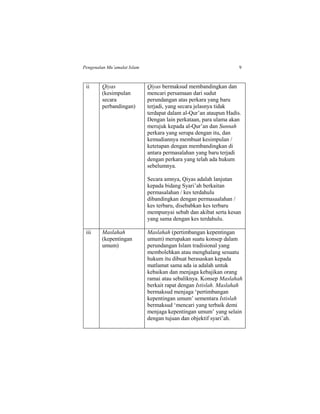 Pengenalan Mu’amalat Islam 9
ii Qiyas
(kesimpulan
secara
perbandingan)
Qiyas bermaksud membandingkan dan
mencari persamaan dari sudut
perundangan atas perkara yang baru
terjadi, yang secara jelasnya tidak
terdapat dalam al-Qur’an ataupun Hadis.
Dengan lain perkataan, para ulama akan
merujuk kepada al-Qur’an dan Sunnah
perkara yang serupa dengan itu, dan
kemudiannya membuat kesimpulan /
ketetapan dengan membandingkan di
antara permasalahan yang baru terjadi
dengan perkara yang telah ada hukum
sebelumnya.
Secara amnya, Qiyas adalah lanjutan
kepada bidang Syari’ah berkaitan
permasalahan / kes terdahulu
dibandingkan dengan permasaalahan /
kes terbaru, disebabkan kes terbaru
mempunyai sebab dan akibat serta kesan
yang sama dengan kes terdahulu.
iii Maslahah
(kepentingan
umum)
Maslahah (pertimbangan kepentingan
umum) merupakan suatu konsep dalam
perundangan Islam tradisional yang
membolehkan atau menghalang sesuatu
hukum itu dibuat berasaskan kepada
matlamat sama ada ia adalah untuk
kebaikan dan menjaga kebajikan orang
ramai atau sebaliknya. Konsep Maslahah
berkait rapat dengan Istislah. Maslahah
bermaksud menjaga ‘pertimbangan
kepentingan umum’ sementara Istislah
bermaksud ‘mencari yang terbaik demi
menjaga kepentingan umum’ yang selain
dengan tujuan dan objektif syari’ah.
 