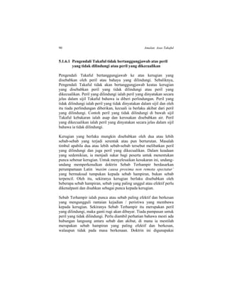 90 Amalan Asas Takaful
5.1.6.1 Pengendali Takaful tidak bertanggungjawab atas peril
yang tidak dilindungi atau peril yang dikecualikan
Pengendali Takaful bertanggungjawab ke atas kerugian yang
disebabkan oleh peril atau bahaya yang dilindungi. Sebaliknya,
Pengendali Takaful tidak akan bertanggungjawab keatas kerugian
yang disebabkan peril yang tidak dilindungi atau peril yang
dikecualikan. Peril yang dilindungi ialah peril yang dinyatakan secara
jelas dalam sijil Takaful bahawa ia diberi perlindungan. Peril yang
tidak dilindungi ialah peril yang tidak dinyatakan dalam sijil dan oleh
itu tiada perlindungan diberikan, kecuali ia berlaku akibat dari peril
yang dilindungi. Contoh peril yang tidak dilindungi di bawah sijil
Takaful kebakaran ialah asap dan kerosakan disebabkan air. Peril
yang dikecualikan ialah peril yang dinyatakan secara jelas dalam sijil
bahawa ia tidak dilindungi.
Kerugian yang berlaku mungkin disebabkan oleh dua atau lebih
sebab-sebab yang terjadi serentak atau pun berturutan. Masalah
timbul apabila dua atau lebih sebab-sebab tersebut melibatkan peril
yang dilindungi dan juga peril yang dikecualikan. Dalam keadaan
yang sedemikian, ia menjadi sukar bagi peserta untuk menentukan
punca sebenar kerugian. Untuk menyelesaikan kesukaran ini, undang-
undang memperkenalkan doktrin Sebab Terhampir berdasarkan
perumpamaan Latin ‘maxim causa proxima non remota spectatur’
yang bermaksud tumpukan kepada sebab hampiran, bukan sebab
terpencil. Oleh itu, sekiranya kerugian berlaku disebabkan oleh
beberapa sebab hampiran, sebab yang paling unggul atau efektif perlu
dikenalpasti dan disahkan sebagai punca kepada kerugian.
Sebab Terhampir ialah punca atau sebab paling efektif dan berkesan
yang mengungguli rantaian kejadian / peristiwa yang membawa
kepada kerugian. Sekiranya Sebab Terhampir itu merupakan peril
yang dilindungi, maka ganti rugi akan dibayar. Tiada pampasan untuk
peril yang tidak dilindungi. Perlu diambil perhatian bahawa mesti ada
hubungan langsung antara sebab dan akibat, di mana ia mestilah
merupakan sebab hampiran yang paling efektif dan berkesan,
walaupun tidak pada masa berkenaan. Doktrin ini digunapakai
 