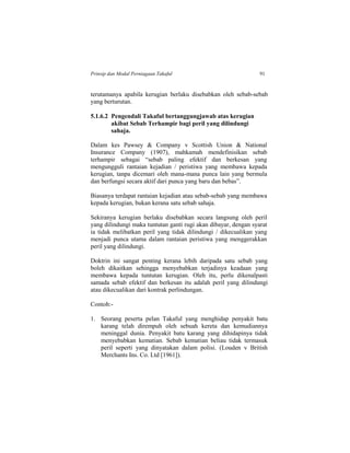 Prinsip dan Modal Perniagaan Takaful 91
terutamanya apabila kerugian berlaku disebabkan oleh sebab-sebab
yang berturutan.
5.1.6.2 Pengendali Takaful bertanggungjawab atas kerugian
akibat Sebab Terhampir bagi peril yang dilindungi
sahaja.
Dalam kes Pawsey & Company v Scottish Union & National
Insurance Company (1907), mahkamah mendefinisikan sebab
terhampir sebagai “sebab paling efektif dan berkesan yang
mengungguli rantaian kejadian / peristiwa yang membawa kepada
kerugian, tanpa dicemari oleh mana-mana punca lain yang bermula
dan berfungsi secara aktif dari punca yang baru dan bebas”.
Biasanya terdapat rantaian kejadian atau sebab-sebab yang membawa
kepada kerugian, bukan kerana satu sebab sahaja.
Sekiranya kerugian berlaku disebabkan secara langsung oleh peril
yang dilindungi maka tuntutan ganti rugi akan dibayar, dengan syarat
ia tidak melibatkan peril yang tidak dilindungi / dikecualikan yang
menjadi punca utama dalam rantaian peristiwa yang menggerakkan
peril yang dilindungi.
Doktrin ini sangat penting kerana lebih daripada satu sebab yang
boleh dikaitkan sehingga menyebabkan terjadinya keadaan yang
membawa kepada tuntutan kerugian. Oleh itu, perlu dikenalpasti
samada sebab efektif dan berkesan itu adalah peril yang dilindungi
atau dikecualikan dari kontrak perlindungan.
Contoh:-
1. Seorang peserta pelan Takaful yang menghidap penyakit batu
karang telah dirempuh oleh sebuah kereta dan kemudiannya
meninggal dunia. Penyakit batu karang yang dihidapinya tidak
menyebabkan kematian. Sebab kematian beliau tidak termasuk
peril seperti yang dinyatakan dalam polisi. (Louden v British
Merchants Ins. Co. Ltd [1961]).
 