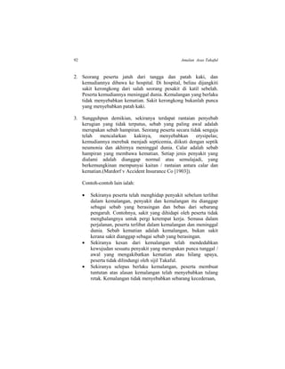 92 Amalan Asas Takaful
2. Seorang peserta jatuh dari tangga dan patah kaki, dan
kemudiannya dibawa ke hospital. Di hospital, beliau dijangkiti
sakit kerongkong dari salah seorang pesakit di katil sebelah.
Peserta kemudiannya meninggal dunia. Kemalangan yang berlaku
tidak menyebabkan kematian. Sakit kerongkong bukanlah punca
yang menyebabkan patah kaki.
3. Sungguhpun demikian, sekiranya terdapat rantaian penyebab
kerugian yang tidak terputus, sebab yang paling awal adalah
merupakan sebab hampiran. Seorang peserta secara tidak sengaja
telah mencalarkan kakinya, menyebabkan erysipelas;
kemudiannya merebak menjadi septicemia, diikuti dengan septik
neumonia dan akhirnya meninggal dunia. Calar adalah sebab
hampiran yang membawa kematian. Setiap jenis penyakit yang
dialami adalah dianggap normal atau semulajadi, yang
berkemungkinan mempunyai kaitan / rantaian antara calar dan
kematian.(Mardorf v Accident Insurance Co [1903]).
Contoh-contoh lain ialah:
 Sekiranya peserta telah menghidap penyakit sebelum terlibat
dalam kemalangan, penyakit dan kemalangan itu dianggap
sebagai sebab yang berasingan dan bebas dari sebarang
pengaruh. Contohnya, sakit yang dihidapi oleh peserta tidak
menghalangnya untuk pergi ketempat kerja. Semasa dalam
perjalanan, peserta terlibat dalam kemalangan dan meninggal
dunia. Sebab kematian adalah kemalangan, bukan sakit
kerana sakit dianggap sebagai sebab yang berasingan.
 Sekiranya kesan dari kemalangan telah mendedahkan
kewujudan sesuatu penyakit yang merupakan punca tunggal /
awal yang mengakibatkan kematian atau hilang upaya,
peserta tidak dilindungi oleh sijil Takaful.
 Sekiranya selepas berlaku kemalangan, peserta membuat
tuntutan atas alasan kemalangan telah menyebabkan tulang
retak. Kemalangan tidak menyebabkan sebarang kecederaan,
 