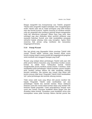 94 Amalan Asas Takaful
Dengan mengambil kira konsep-konsep asas Takaful, pengamal
Takaful telah mengambil langkah kehadapan demi mengembangkan
model Takaful sedia ada ke model perniagaan yang lebih berdaya
maju dan bernilai komersil. Apabila seseorang itu membuat tuntutan
yang sah, pengendali akan membayar gantirugi dengan menggunakan
wang dari dana/derma terkumpul. Dalam masa yang sama, dana
terkumpul juga akan dilaburkan dalam portfolio pelaburan yang
mematuhi keperluan Syariah serta tidak mendedahkan pemegang
sijil/polisi kepada sebarang risiko yang merugikan. Agama Islam
menerima baik prinsip saling membantu dan menunaikan
tanggungjawab bersama.
5.1.8 Prinsip Waranti
Satu lagi prinsip yang digunapakai dalam urusniaga Takaful ialah
waranti. Waranti adalah “jaminan yang biasanya dibuat secara
bertulis tentang integriti sesuatu produk dan tanggungjawab pengeluar
untuk membaiki atau mengganti barangan yang rosak”.
Waranti yang terdapat dalam perlindungan Takaful ialah janji oleh
pihak peserta bahawa kenyataan yang menentukan kesahan sesuatu
kontrak itu adalah benar. Kebanyakan kontrak Takaful
mengkehendaki peserta membuat waranti tertentu. Contohnya, untuk
mendapatkan pelan perlindungan Takaful kesihatan, peserta mungkin
perlu memberi jaminan bahawa dia tidak menghidap sebarang
penyakit merbahaya. Jika jaminan atau waranti yang dibuat oleh
peserta ternyata tidak benar, Pengendali Takaful boleh membatalkan
sijil / pelan perlindungan dan menolak sebarang tuntutan.
Tidak semua salah nyata yang dibuat oleh peserta memberi hak
kepada Pengendali Takaful untuk membatalkan sijil atau
perlindungan Takaful atau menolak tuntutan. Hanya salahnyata
berkaitan syarat dan waranti dalam kontrak sahaja yang memberi hak
berkaitan kepada pengendali. Untuk melayakkannya menjadi suatu
syarat atau waranti, kenyataan hendaklah dibuat dengan jelas dan
dicatatkan dalam kontrak. Peruntukan syarat hendaklah secara jelas
menunjukkan semua pihak bersetuju bahawa hak-hak peserta dan
 