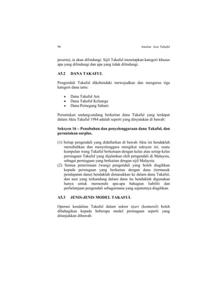 96 Amalan Asas Takaful
peserta), ia akan dilindungi. Sijil Takaful menetapkan kategori khusus
apa yang dilindungi dan apa yang tidak dilindungi.
A5.2 DANA TAKAFUL
Pengendali Takaful dikehendaki mewujudkan dan mengurus tiga
kategori dana iaitu:
 Dana Takaful Am
 Dana Takaful Keluarga
 Dana Pemegang Saham
Peruntukan undang-undang berkaitan dana Takaful yang terdapat
dalam Akta Takaful 1984 adalah seperti yang dinyatakan di bawah:
Seksyen 16 – Penubuhan dan penyelenggaraan dana Takaful, dan
peruntukan surplus.
(1) Setiap pengendali yang didaftarkan di bawah Akta ini hendaklah
menubuhkan dan menyelenggara mengikut seksyen ini, suatu
kumpulan wang Takaful berkenaan dengan kelas atau setiap kelas
perniagaan Takaful yang dijalankan oleh pengendali di Malaysia,
sebagai perniagaan yang berkaitan dengan sijil Malaysia.
(2) Semua penerimaan (wang) pengendali yang boleh diagihkan
kepada perniagaan yang berkaitan dengan dana (termasuk
pendapatan dana) hendaklah dimasukkan ke dalam dana Takaful,
dan aset yang terkandung dalam dana itu hendaklah digunakan
hanya untuk memenuhi apa-apa bahagian liabiliti dan
perbelanjaan pengendali sebagaimana yang sepatutnya diagihkan.
A5.3 JENIS-JENIS MODEL TAKAFUL
Operasi kendalian Takaful dalam sektor tijari (komersil) boleh
dibahagikan kepada beberapa model perniagaan seperti yang
ditunjukkan dibawah:
 