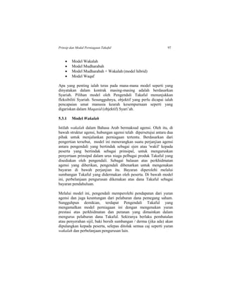 Prinsip dan Modal Perniagaan Takaful 97
 Model Wakalah
 Model Mudharabah
 Model Mudharabah + Wakalah (model hibrid)
 Model Waqaf
Apa yang penting ialah teras pada mana-mana model seperti yang
dinyatakan dalam kontrak masing-masing adalah berdasarkan
Syariah. Pilihan model oleh Pengendali Takaful menunjukkan
fleksibiliti Syariah. Sesungguhnya, objektif yang perlu dicapai ialah
pencapaian umat manusia kearah kesempurnaan seperti yang
digariskan dalam Maqasid (objektif) Syari’ah.
5.3.1 Model Wakalah
Istilah wakalah dalam Bahasa Arab bermaksud agensi. Oleh itu, di
bawah struktur agensi, hubungan agensi telah dipersetujui antara dua
pihak untuk menjalankan perniagaan tertentu. Berdasarkan dari
pengertian tersebut, model ini menerangkan suatu perjanjian agensi
antara pengendali yang bertindak sebagai ejen atau 'wakil' kepada
peserta yang bertindak sebagai prinsipal, untuk menguruskan
penyertaan prinsipal dalam urus niaga pelbagai produk Takaful yang
disediakan oleh pengendali. Sebagai balasan atas perkhidmatan
agensi yang diberikan, pengendali dibenarkan untuk mengenakan
bayaran di bawah perjanjian itu. Bayaran diperolehi melalui
sumbangan Takaful yang didermakan oleh peserta. Di bawah model
ini, perbelanjaan pengurusan dikenakan atas dana Takaful sebagai
bayaran pendahuluan.
Melalui model ini, pengendali memperolehi pendapatan dari yuran
agensi dan juga keuntungan dari pelaburan dana pemegang saham.
Sungguhpun demikian, terdapat Pengendali Takaful yang
mengamalkan model perniagaan ini dengan mengenakan yuran
prestasi atas perkhidmatan dan peranan yang dimainkan dalam
mengurus pelaburan dana Takaful. Sekiranya berlaku pembatalan
atau penyerahan sijil, baki bersih sumbangan / derma (jika ada) akan
dipulangkan kepada peserta, selepas ditolak semua caj seperti yuran
wakalah dan perbelanjaan pengurusan lain.
 