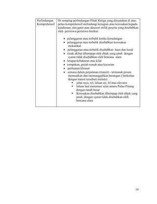 10
Perlindungan
Komprehensif
Di samping perlindungan Pihak Ketiga yang dinyatakan di atas,
pelan komprehensif melindungi kerugian atau kerosakan kepada
kenderaan, alat ganti atau aksesori milik peserta yang disebabkan
oleh peristiwa-peristiwa berikut:
 pelanggaran atau terbalik ketika kemalangan
 pelanggaran atau terbalik disebabkan kerosakan
mekanikal
 pelanggaran atau terbalik disebabkan haus dan lusuh
 rosak akibat dihempap oleh objek yang jatuh dengan
syarat tidak disebabkan oleh bencana alam
 letupankebakaran atau kilat
 rompakan, pecah rumah atau kecurian
 perbuatan khianat
 semasa dalam perjalanan (transit) - termasuk proses
memuatkan dan memunggahkan barangan ( berkaitan
dengan transit tersebut) melalui:
 jalan raya, rel, laluan air, lif atau elevator
 laluan laut merentasi selat antara Pulau Pinang
dengan tanah besar
 Kerosakan disebabkan dihempap oleh objek yang
jatuh, dengan syarat tidak disebabkan oleh
bencana alam
 