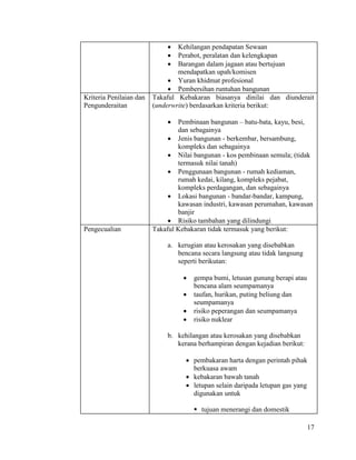 17
 Kehilangan pendapatan Sewaan
 Perabot, peralatan dan kelengkapan
 Barangan dalam jagaan atau bertujuan
mendapatkan upah/komisen
 Yuran khidmat profesional
 Pembersihan runtuhan bangunan
Kriteria Penilaian dan
Pengunderaitan
Takaful Kebakaran biasanya dinilai dan diunderait
(underwrite) berdasarkan kriteria berikut:
 Pembinaan bangunan – batu-bata, kayu, besi,
dan sebagainya
 Jenis bangunan - berkembar, bersambung,
kompleks dan sebagainya
 Nilai bangunan - kos pembinaan semula; (tidak
termasuk nilai tanah)
 Penggunaan bangunan - rumah kediaman,
rumah kedai, kilang, kompleks pejabat,
kompleks perdagangan, dan sebagainya
 Lokasi bangunan - bandar-bandar, kampung,
kawasan industri, kawasan perumahan, kawasan
banjir
 Risiko tambahan yang dilindungi
Pengecualian Takaful Kebakaran tidak termasuk yang berikut:
a. kerugian atau kerosakan yang disebabkan
bencana secara langsung atau tidak langsung
seperti berikutan:
 gempa bumi, letusan gunung berapi atau
bencana alam seumpamanya
 taufan, hurikan, puting beliung dan
seumpamanya
 risiko peperangan dan seumpamanya
 risiko nuklear
b. kehilangan atau kerosakan yang disebabkan
kerana berhampiran dengan kejadian berikut:
 pembakaran harta dengan perintah pihak
berkuasa awam
 kebakaran bawah tanah
 letupan selain daripada letupan gas yang
digunakan untuk
 tujuan menerangi dan domestik
 