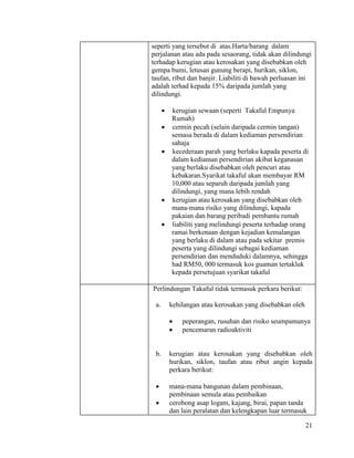 21
seperti yang tersebut di atas.Harta/barang dalam
perjalanan atau ada pada sesaorang, tidak akan dilindungi
terhadap kerugian atau kerosakan yang disebabkan oleh
gempa bumi, letusan gunung berapi, hurikan, siklon,
taufan, ribut dan banjir. Liabiliti di bawah perluasan ini
adalah terhad kepada 15% daripada jumlah yang
dilindungi.
 kerugian sewaan (seperti Takaful Empunya
Rumah)
 cermin pecah (selain daripada cermin tangan)
semasa berada di dalam kediaman persendirian
sahaja
 kecederaan parah yang berlaku kapada peserta di
dalam kediaman persendirian akibat keganasan
yang berlaku disebabkan oleh pencuri atau
kebakaran.Syarikat takaful akan membayar RM
10,000 atau separuh daripada jumlah yang
dilindungi, yang mana lebih rendah
 kerugian atau kerosakan yang disebabkan oleh
mana-mana risiko yang dilindungi, kapada
pakaian dan barang peribadi pembantu rumah
 liabiliti yang melindungi peserta terhadap orang
ramai berkenaan dengan kejadian kemalangan
yang berlaku di dalam atau pada sekitar premis
peserta yang dilindungi sebagai kediaman
persendirian dan menduduki dalamnya, sehingga
had RM50, 000 termasuk kos guaman tertakluk
kepada persetujuan syarikat takaful
Perlindungan Takaful tidak termasuk perkara berikut:
a. kehilangan atau kerosakan yang disebabkan oleh
 peperangan, rusuhan dan risiko seumpamanya
 pencemaran radioaktiviti
b. kerugian atau kerosakan yang disebabkan oleh
hurikan, siklon, taufan atau ribut angin kepada
perkara berikut:
 mana-mana bangunan dalam pembinaan,
pembinaan semula atau pembaikan
 cerobong asap logam, kajang, birai, papan tanda
dan lain peralatan dan kelengkapan luar termasuk
 