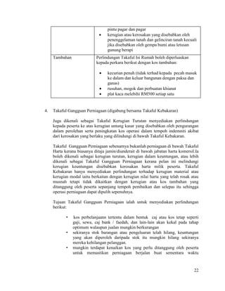 22
pintu pagar dan pagar
 kerugian atau kerosakan yang disebabkan oleh
penenggelaman tanah dan gelinciran tanah kecuali
jika disebabkan oleh gempa bumi atau letusan
gunung berapi
Tambahan Perlindungan Takaful Isi Rumah boleh diperluaskan
kepada perkara berikut dengan kos tambahan:
 kecurian penuh (tidak terhad kepada pecah masuk
ke dalam dan keluar bangunan dengan paksa dan
ganas)
 rusuhan, mogok dan perbuatan khianat
 plat kaca melebihi RM500 setiap satu
4. Takaful Gangguan Perniagaan (digabung bersama Takaful Kebakaran)
Juga dikenali sebagai Takaful Kerugian Turutan menyediakan perlindungan
kepada peserta ke atas kerugian untung kasar yang disebabkan oleh pengurangan
dalam perolehan serta peningkatan kos operasi dalam tempoh indemniti akibat
dari kerosakan yang berlaku yang dilindungi di bawah Takaful Kebakaran.
Takaful Gangguan Perniagaan sebenarnya bukanlah perniagaan di bawah Takaful
Harta kerana biasanya ditaja jamin/diunderait di bawah jabatan harta komersil.Ia
boleh dikenali sebagai kerugian turutan, kerugian dalam keuntungan, atau lebih
dikenali sebagai Takaful Gangguan Perniagaan kerana pelan ini melindungi
kerugian keuntungan disebabkan kerosakan harta milik peserta. Takaful
Kebakaran hanya menyediakan perlindungan terhadap kerugian material atau
kerugian modal iaitu berkaitan dengan kerugian nilai harta yang telah rosak atau
musnah tetapi tidak dikaitkan dengan kerugian atau kos tambahan yang
ditanggung oleh peserta sepanjang tempoh pembaikan dan selepas itu sehingga
operasi perniagaan dapat dipulih sepenuhnya.
Tujuan Takaful Gangguan Perniagaan ialah untuk menyediakan perlindungan
berikut:
• kos perbelanjaann tertentu dalam bentuk caj atau kos tetap seperti
gaji, sewa, caj bank / faedah, dan lain-lain akan kekal pada tahap
optimum walaupun jualan mungkin berkurangan
• sekiranya stok barangan atau pengeluaran telah hilang, keuntungan
yang akan diperoleh daripada stok itu mungkin hilang sekiranya
mereka kehilangan pelanggan.
• mungkin terdapat kenaikan kos yang perlu ditanggung oleh peserta
untuk memastikan perniagaan berjalan buat sementara waktu
 