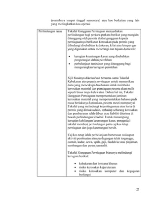 23
(contohnya tempat tinggal sementara) atau kos berkaitan yang lain
yang meningkatkan kos operasi
Perlindungan Asas Takaful Gangguan Perniagaan menyediakan
perlindungan bagi perkara-perkara berikut yang mungkin
ditanggung oleh peserta akibat gangguan kepada
perniagaannya berikutan kerosakan pada premis yang
dilindungi disebabkan kebakaran, kilat atau letupan gas
yang digunakan untuk menerangi dan tujuan domestik:
 kerugian keuntungan kasar yang disebabkan
pengurangan dalam perolehan
 perbelanjaan tambahan yang ditanggung bagi
mengurangkan kerugian perolehan
Sijil biasanya dikeluarkan bersama-sama Takaful
Kebakaran atas premis perniagaan untuk memastikan
dana yang mencukupi disediakan untuk membaiki
kerosakan material dan perniagaan peserta akan pulih
seperti biasa tanpa kelewatan. Dalam hal ini, Takaful
Gangguan Perniagaan memperuntukan jaminan
kerosakan material yang memperuntukkan bahawa pada
masa berlakunya kerosakan, peserta mesti mempunyai
Takaful yang melindungi kepentingannya atas harta di
premis yang dimaksudkan, terhadap sebarang kerosakan
dan pembayaran telah dibuat atau liabiliti diterima di
bawah perlindungan tersebut. Untuk menampung
kerugian kehilangan keuntungan kasar, penggedali
takaful memberi perlindungan pada caj/kos tetap
perniagaan dan juga keuntungan bersih.
Caj/kos tetap ialah perbelanjaan berterusan walaupun
aktiviti pembuatan atau perdagangan telah terganggu,
contoh, kadar, sewa, upah, gaji, faedah ke atas pinjaman,
sumbangan dan yuran juruaudit.
Takaful Gangguan Perniagaan biasanya melindungi
kerugian berikut:
 kebakaran dan bencana khusus
 risiko kerosakan kejuruteraan
 risiko kerosakan komputer dan kegagalan
berfungsi
 