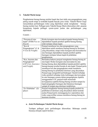 26
2. Takaful Marin kargo
Penghantaran barang-barang melalui kapal dan laut ialah cara pengangkutan yang
paling murah tetapi ia terdedah kepada banyak jenis risiko. Takaful Marin Cargo
menyediakan perlindungan risiko yang diperlukan untuk menghantar barang-
barang melalui laut. Pelbagai jenis Takaful Kargo Marin ditawarkan oleh pasaran
bergantung kepada pelbagai syarat-syarat jualan dan perlindungan yang
diperlukan.
Contoh: -
“Percuma di atas
kapal” (FOB-Free on
Board)
Risiko kerugian atau kerosakan kepada barang-barang
dipindahkan kepada pembeli apabila barang-barang
telah melepas laluan kapal.
“Kos &
Pengangkutan” (C &
F-Cost & Freight)
Penjual membayar kos dan pengangkutan yang
diperlukan untuk membawa barang-barang ke destinasi
yang dinyatakan, tetapi risiko kerugian atau kerosakan ke
atas barangan dipindahkan kepada pembeli apabila
barangan melepasi laluan kapal di pelabuhan
penghantaran.
“Kos, Insurans dan
Pengangkutan”
(CIF-Cost, Insurance
and Freight)
Bermakna bahawa penjual menghantar barang-barang di
atas kapal. Risiko kerugian atau kerosakan ke atas
barang-barang akan dipindahkan kepada pembeli apabila
barang-barang tersebut berada di atas kapal. Penjual perlu
membayar kos dan pengangkutan untuk membawa
barang-barang ke pelabuhan destinasi yang dinyatakan.
Penjual juga mengambil perlindungan Takaful terhadap
risiko pembeli terhadap risiko kehilangan dan kerosakan
ke atas barangan semasa dalam pengangkutan.Apabila
menggunakan CIF, penjual telah memenuhi
kewajipannya apabila barang-barang tersebut sampai ke
kapal pengangkut barangan dan bukannya barangan
sampai di tempat atau destinasi terakhirnya.
“Ex Pelabuhan” (Ex
Quay)
Penjual menghantar barang-barang kepada pembeli ke
pelabuhan di destinasi yang dinyatakan dalam kontrak
jualan.Penjual perlu menanggung kos sepenuhnya dan
risiko yang terlibat semasa membawa barang-barang ke
destinasi tersebut.
a. Jenis Perlindungan Takaful Marin Kargo
Terdapat pelbagai jenis perlindungan ditawarkan. Beberapa contoh
biasanya dirujuk seperti berikut: -
 
