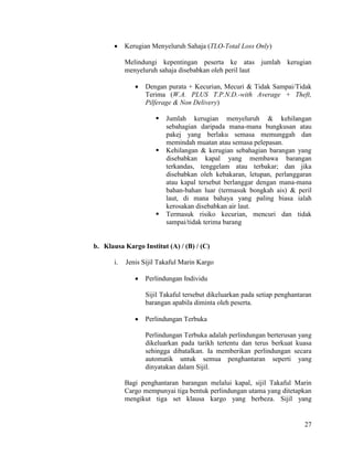 27
 Kerugian Menyeluruh Sahaja (TLO-Total Loss Only)
Melindungi kepentingan peserta ke atas jumlah kerugian
menyeluruh sahaja disebabkan oleh peril laut
 Dengan purata + Kecurian, Mecuri & Tidak Sampai/Tidak
Terima (W.A. PLUS T.P.N.D.-with Average + Theft,
Pilferage & Non Delivery)
 Jumlah kerugian menyeluruh & kehilangan
sebahagian daripada mana-mana bungkusan atau
pakej yang berlaku semasa memunggah dan
memindah muatan atau semasa pelepasan.
 Kehilangan & kerugian sebahagian barangan yang
disebabkan kapal yang membawa barangan
terkandas, tenggelam atau terbakar; dan jika
disebabkan oleh kebakaran, letupan, perlanggaran
atau kapal tersebut berlanggar dengan mana-mana
bahan-bahan luar (termasuk bongkah ais) & peril
laut, di mana bahaya yang paling biasa ialah
kerosakan disebabkan air laut.
 Termasuk risiko kecurian, mencuri dan tidak
sampai/tidak terima barang
b. Klausa Kargo Institut (A) / (B) / (C)
i. Jenis Sijil Takaful Marin Kargo
 Perlindungan Individu
Sijil Takaful tersebut dikeluarkan pada setiap penghantaran
barangan apabila diminta oleh peserta.
 Perlindungan Terbuka
Perlindungan Terbuka adalah perlindungan berterusan yang
dikeluarkan pada tarikh tertentu dan terus berkuat kuasa
sehingga dibatalkan. Ia memberikan perlindungan secara
automatik untuk semua penghantaran seperti yang
dinyatakan dalam Sijil.
Bagi penghantaran barangan melalui kapal, sijil Takaful Marin
Cargo mempunyai tiga bentuk perlindungan utama yang ditetapkan
mengikut tiga set klausa kargo yang berbeza. Sijil yang
 