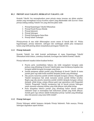 3
B1.3 PRINSIP ASAS TAKAFUL BERKAITAN TAKAFUL AM
Kontrak Takaful Am merangkumkan enam prinsip utama insurans am dalam amalan-
amalan yang merangkumi konsep keadilan seperti yang dikehendaki oleh Syariah. Enam
prinsip undang-undang Takaful Am yang diterima pakai ialah:
1. Prinsip Kepentingan Takaful Dibenarkan
2. Prinsip Penuh Percaya Mutlak
3. Prinsip Indemniti
4. Prinsip Subrogasi
5. Prinsip Perkongsian Sama Rata
6. Prinsip Sebab Terhampir
Prinsip-prinsip di atas telah dibincangkan secara umum di bawah Bab A5. Walau
bagaimanapun, prinsip indemniti, subrogasi dan sumbangan adalah jelas mempunyai
kaitan yang lebih penting dalam menjalankan perniagaan Takaful Am.
1.3.1 Prinsip Indemniti
Kontrak Takaful Am ialah kontrak perlindungan di mana Kepentingan Takaful
Dibenarkan boleh diukur, contohnya hartanah, kewangan dan liabiliti kontrak Takaful.
Prinsip indemniti terpakai dalam keadaan berikut:
 Peserta perlu membuktikan bahawa dia telah mengalami kerugian pada
perkara yang dilindungi di bawah Takaful pada masa berlakunya kejadian dan
kerugian adalah kerugian kewangan yang benar.
 Jumlah pampasan adalah jumlah yang dilindungi di bawah Takaful di mana
jumlah ganti rugi tidak boleh melebihi daripada jumlah yang dilindungi.
 Jika peserta menerima jumlah terlebih daripada kerugian sebenar, Pengendali
Takaful mempunyai hak untuk menuntut semula jumlah lebihan tersebut.
Begitu juga jika peserta menerima jumlah terlebih daripada kerugian sebenar
daripada pihak ketiga, selepas dibayar ganti rugi sepenuhnya oleh Pengendali
Takaful, Pengendali Takaful mempunyai hak di bawah prinsip Subrogasi
untuk menuntut sebarang lebihan yang telah dibayar oleh pihak ketiga.
 Perlu diingatkan bahawa jumlah yang dilindungi bukan ukuran sebenar
indemniti tetapi ia menetapkan had maksimum jumlah yang boleh dibayar.
Jumlah ganti rugi sebenar adalah berdasarkan prinsip "jumlah yang dilindungi
atau nilai pasaran yang mana lebih rendah".
1.3.2 Prinsip Subrogasi
Prinsip Subrogasi adalah berpunca daripada Prinsip Indemniti. Pada asasnya, Prinsip
Subrogasi digunakan seperti berikut:
 