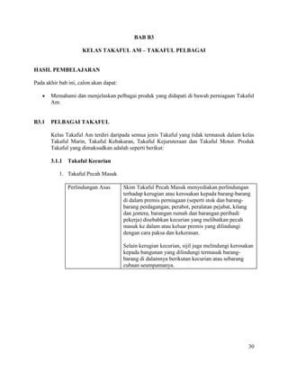 30
BAB B3
KELAS TAKAFUL AM – TAKAFUL PELBAGAI
HASIL PEMBELAJARAN
Pada akhir bab ini, calon akan dapat:
 Memahami dan menjelaskan pelbagai produk yang didapati di bawah perniagaan Takaful
Am.
B3.1 PELBAGAI TAKAFUL
Kelas Takaful Am terdiri daripada semua jenis Takaful yang tidak termasuk dalam kelas
Takaful Marin, Takaful Kebakaran, Takaful Kejuruteraan dan Takaful Motor. Produk
Takaful yang dimaksudkan adalah seperti berikut:
3.1.1 Takaful Kecurian
1. Takaful Pecah Masuk
Perlindungan Asas Skim Takaful Pecah Masuk menyediakan perlindungan
terhadap kerugian atau kerosakan kepada barang-barang
di dalam premis perniagaan (seperti stok dan barang-
barang perdagangan, perabot, peralatan pejabat, kilang
dan jentera, barangan rumah dan barangan peribadi
pekerja) disebabkan kecurian yang melibatkan pecah
masuk ke dalam atau keluar premis yang dilindungi
dengan cara paksa dan kekerasan.
Selain kerugian kecurian, sijil juga melindungi kerosakan
kepada bangunan yang dilindungi termasuk barang-
barang di dalamnya berikutan kecurian atau sebarang
cubaan seumpamanya.
 