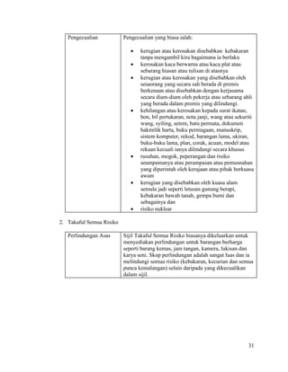 31
Pengecualian Pengecualian yang biasa ialah:
 kerugian atau kerosakan disebabkan kebakaran
tanpa mengambil kira bagaimana ia berlaku
 kerosakan kaca berwarna atau kaca plat atau
sebarang hiasan atau tulisan di atasnya
 kerugian atau kerosakan yang disebabkan oleh
sesaorang yang secara sah berada di premis
berkenaan atau disebabkan dengan kerjasama
secara diam-diam oleh pekerja atau sebarang ahli
yang berada dalam premis yang dilindungi.
 kehilangan atau kerosakan kepada surat ikatan,
bon, bil pertukaran, nota janji, wang atau sekuriti
wang, syiling, setem, batu permata, dokumen
hakmilik harta, buku perniagaan, manuskrip,
sistem komputer, rekod, barangan lama, ukiran,
buku-buku lama, plan, corak, acuan, model atau
rekaan kecuali ianya dilindungi secara khusus
 rusuhan, mogok, peperangan dan risiko
seumpamanya atau perampasan atau pemusnahan
yang diperintah oleh kerajaan atau pihak berkuasa
awam
 kerugian yang disebabkan oleh kuasa alam
semula jadi seperti letusan gunung berapi,
kebakaran bawah tanah, gempa bumi dan
sebagainya dan
 risiko nuklear
2. Takaful Semua Risiko
Perlindungan Asas Sijil Takaful Semua Risiko biasanya dikeluarkan untuk
menyediakan perlindungan untuk barangan berharga
seperti barang kemas, jam tangan, kamera, lukisan dan
karya seni. Skop perlindungan adalah sangat luas dan ia
melindungi semua risiko (kebakaran, kecurian dan semua
punca kemalangan) selain daripada yang dikecualikan
dalam sijil.
 