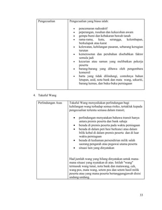 33
Pengecualian Pengecualian yang biasa ialah:
 pencemaran radioaktif
 peperangan, rusuhan dan kekecohan awam
 gempa bumi dan kebakaran bawah tanah
 rama-rama, kutu, serangga, kelembapan,
berkulapuk atau karat
 kelewatan, kehilangan pasaran, sebarang kerugian
turutan
 kemerosotan dan perubahan disebabkan faktor
semula jadi
 kecurian atau samun yang melibatkan pekerja
peserta
 barang-barang yang dibawa oleh pengembara
komersil
 harta yang tidak dilindungi, contohnya bahan
letupan, asid, nota bank dan mata wang, sekuriti,
barang kemas, dan buku-buku perniagaan
4. Takaful Wang
Perlindungan Asas Takaful Wang menyediakan perlindungan bagi
kehilangan wang terhadap semua risiko, tertakluk kepada
pengecualian tertentu semasa dalam transit;
 perlindungan menyatakan bahawa transit hanya
antara premis peserta dan bank sahaja
 berada di premis peserta pada waktu perniagaan
 berada di dalam peti besi berkunci atau dalam
bilik kebal di dalam premis peserta dan di luar
waktu perniagaan
 berada di kediaman persendirian milik salah
saorang pengarah atau pegawai utama peserta
 situasi lain yang dinyatakan
Had jumlah wang yang hilang dinyatakan untuk mana-
mana situasi yang nyatakan di atas. Istilah "wang"
termasuk wang tunai, nota bank dan matawang, cek,
wang pos, mata wang, setem pos dan setem hasil milik
peserta atau yang mana peserta bertanggungjawab disisi
undang-undang.
 