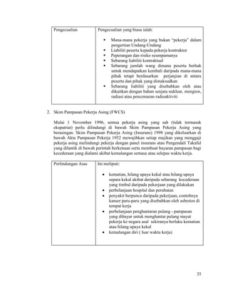 35
Pengecualian Pengecualian yang biasa ialah:
 Mana-mana pekerja yang bukan “pekerja” dalam
pengertian Undang-Undang
 Liabiliti peserta kepada pekerja kontraktor
 Peperangan dan risiko seumpamanya
 Sebarang liabiliti kontraktual
 Sebarang jumlah wang dimana peserta berhak
untuk mendapatkan kembali daripada mana-mana
pihak tetapi berdasarkan perjanjian di antara
peserta dan pihak yang dimaksudkan
 Sebarang liabiliti yang disebabkan oleh atau
dikaitkan dengan bahan senjata nuklear, mengion,
radiasi atau pencemaran radioaktiviti
2. Skim Pampasan Pekerja Asing (FWCS)
Mulai 1 November 1996, semua pekerja asing yang sah (tidak termasuk
ekspatriat) perlu dilindungi di bawah Skim Pampasan Pekerja Asing yang
berasingan. Skim Pampasan Pekerja Asing (Insurans) 1998 yang dikeluarkan di
bawah Akta Pampasan Pekerja 1952 mewajibkan setiap majikan yang menggaji
pekerja asing melindungi pekerja dengan panel insurans atau Pengendali Takaful
yang dilantik di bawah perintah berkenaan serta membuat bayaran pampasan bagi
kecederaan yang dialami akibat kemalangan semasa atau selepas waktu kerja.
Perlindungan Asas Ini meliputi:
 kematian, hilang upaya kekal atau hilang upaya
separa kekal akibat daripada sebarang kecederaan
yang timbul daripada pekerjaan yang dilakukan
 perbelanjaan hospital dan perubatan
 penyakit berpunca daripada pekerjaan, contohnya
kanser paru-paru yang disebabkan oleh asbestos di
tempat kerja
 perbelanjaan penghantaran pulang - pampasan
yang dibayar untuk menghantar pulang mayat
pekerja ke negara asal sekiranya berlaku kematian
atau hilang upaya kekal
 kemalangan diri ( luar waktu kerja)
 