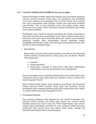 39
3.1.3 TAKAFUL KEMALANGAN DIRI (PA-Personal Accident)
Takaful Kemalangan Peribadi adalah pelan tahunan yang menyediakan pampasan
sekiranya berlaku kematian, hilang upaya atau kecederaan yang disebabkan
semata-mata berpunca dari kemalangan.Pelan ini boleh disertai secara individu
atau secara berkumpulan untuk keluarga, syarikat atau mana-mana kumpulan
yang berdaftar. Plan ini juga disediakan untuk masa jangka pendek, seperti
melancong ke luar negara; untuk melindungi sebarang kemalangan yang berlaku
semasa dalam perjalanan.
Perlindungan untuk Takaful ini biasanya disediakan jika berlaku kemalangan di
mana-mana diseluruh dunia, perlindungan 24 jam sehari, tertakluk kepada terma-
terma dan syarat-syarat seperti dinyatakan dalam sijil. Syarikat yang melindungi
pekerjanya mungkin mahu mengurangkan bayaran sumbangan dengan
menghadkan perlindungan kepada waktu perniagaan serta perjalanan kerana tugas
dan aktiviti untuk perniagaan sahaja.
1. Skala Manfaat
Skala manfaat merujuk kepada amaun pampasan yang dibayar oleh Pengendali
Takaful sekiranya berlaku kematian, hilang upaya atau kecederaan. Manfaat
biasa adalah untuk:
 kematian
 hilang upaya kekal
 hilang upaya sementara di mana peserta tidak dapat melaksanakan
tugas biasanya, sama ada keseluruhannya atau sebahagiannya
Peserta dinasihatkan untuk mengambil perhatian pada skala manfaat dalam pelan
Takaful dan definisi hilang upaya kekal dan sementara, kerana ia berbeza-beza
antara Pengendali Takaful.
Skala manfaat merujuk kepada amaun pampasan yang dibayar oleh Pengendali
Takaful sekiranya berlaku kematian, hilang upaya atau kecederaan. Peserta
dinasihatkan untuk mengambil perhatian pada skala manfaat dalam plan Takaful
ini sebab ia berbeza-beza antara Pengendali Takaful.
2. Perlindungan Berganda
Jika seseorang mempunyai lebih daripada satu sijil Takaful Kemalangan Diri,
sekiranya berlaku kematian atau hilang upaya, peserta atau warisnya berhak
mendapat pampasan di bawah setiap sijil. Walau bagaimanapun, bagi tuntutan
tertentu seperti perbelanjaan perubatan di mana pampasan adalah berasaskan
pembayaran balik, peserta hanya akan dibayar sekali sahaja, sehingga had
maksimum perbelanjaan sebenar yang ditanggung.
 