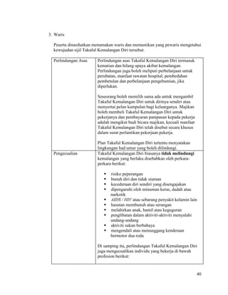 40
3. Waris
Peserta dinasihatkan menamakan waris dan memastikan yang pewaris mengetahui
kewujudan sijil Takaful Kemalangan Diri tersebut.
Perlindungan Asas Perlindungan asas Takaful Kemalangan Diri termasuk
kematian dan hilang upaya akibat kemalangan.
Perlindungan juga boleh meliputi perbelanjaan untuk
perubatan, manfaat rawatan hospital, pembedahan
pembetulan dan perbelanjaan pengebumian, jika
diperlukan.
Seseorang boleh memilih sama ada untuk mengambil
Takaful Kemalangan Diri untuk dirinya sendiri atau
menyertai pelan kumpulan bagi keluarganya. Majikan
boleh membeli Takaful Kemalangan Diri untuk
pekerjanya dan pembayaran pampasan kepada pekerja
adalah mengikut budi bicara majikan, kecuali manfaat
Takaful Kemalangan Diri telah disebut secara khusus
dalam surat perlantikan pekerjaan pekerja.
Plan Takaful Kemalangan Diri tertentu menyatakan
lingkungan had umur yang boleh dilindungi.
Pengecualian Takaful Kemalangan Diri biasanya tidak melindungi
kemalangan yang berlaku disebabkan oleh perkara-
perkara berikut:
 risiko peperangan
 bunuh diri dan tidak siuman
 kecederaan diri sendiri yang disengajakan
 dipengaruhi oleh minuman keras, dadah atau
narkotik
 AIDS / HIV atau sebarang penyakit kelamin lain
 hasutan membunuh atau serangan
 melahirkan anak, hamil atau keguguran
 penglibatan dalam aktiviti-aktiviti menyalahi
undang-undang
 aktiviti sukan berbahaya
 mengendali atau menunggang kenderaan
bermotor dua roda
Di samping itu, perlindungan Takaful Kemalangan Diri
juga mengecualikan individu yang bekerja di bawah
profesion berikut:
 