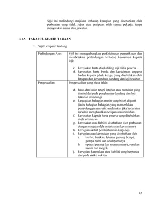 42
Sijil ini melindungi majikan terhadap kerugian yang disebabkan oleh
perbuatan yang tidak jujur atau penipuan oleh semua pekerja, tanpa
menyatakan nama atau jawatan.
3.1.5 TAKAFUL KEJURUTERAAN
1. Sijil Letupan Dandang
Perlindungan Asas Sijil ini menggabungkan perkhidmatan pemeriksaan dan
memberikan perlindungan terhadap kerosakan kepada
loji:
c. kerosakan harta disekeliling loji milik peserta
d. kerosakan harta benda dan kecederaan anggota
badan kepada pihak ketiga, yang disebabkan oleh
letupan dan keruntuhan dandang dan loji tekanan
Pengecualian Pengecualian yang biasa ialah:
d. haus dan lusuh tetapi letupan atau runtuhan yang
timbul daripada penghausan dandang dan loji
tekanan dilindungi
e. kegagalan bahagian mesin yang boleh diganti
(iaitu bahagian-bahagian yang memerlukan
penyelenggaraan rutin) melainkan jika kecacatan
tersebut menghasilkan letupan atau runtuhan
f. kerosakan kepada harta peserta yang disebabkan
oleh kebakaran
g. kerosakan atau liabiliti disebabkan oleh perbuatan
dengan sengaja oleh peserta atau kecuaiannya
h. kerugian akibat pemberhentian kerja loji
i. kerugian atau kerosakan yang disebabkan oleh
a. taufan, hurikan, letusan gunung berapi,
gempa bumi dan seumpamanya
b. operasi perang dan seumpamanya, rusuhan
awam dan mogok
j. kerugian, kerosakan atau liabiliti yang berpunca
daripada risiko nuklear
 
