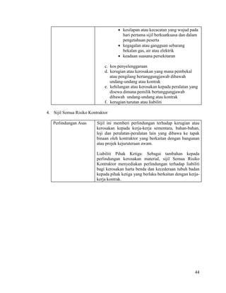 44
 kesilapan atau kecacatan yang wujud pada
hari pertama sijil berkuatkuasa dan dalam
pengetahuan peserta
 kegagalan atau gangguan sebarang
bekalan gas, air atau elektrik
 keadaan suasana persekitaran
c. kos penyelenggaraan
d. kerugian atau kerosakan yang mana pembekal
atau pengilang bertanggungjawab dibawah
undang-undang atau kontrak
e. kehilangan atau kerosakan kepada peralatan yang
disewa dimana pemilik bertanggungjawab
dibawah undang-undang atau kontrak
f. kerugian turutan atau liabiliti
4. Sijil Semua Risiko Kontraktor
Perlindungan Asas Sijil ini memberi perlindungan terhadap kerugian atau
kerosakan kepada kerja-kerja sementara, bahan-bahan,
loji dan peralatan-peralatan lain yang dibawa ke tapak
binaan oleh kontraktor yang berkaitan dengan bangunan
atau projek kejuruteraan awam.
Liabiliti Pihak Ketiga: Sebagai tambahan kepada
perlindungan kerosakan material, sijil Semua Risiko
Kontraktor menyediakan perlindungan terhadap liabiliti
bagi kerosakan harta benda dan kecederaan tubuh badan
kepada pihak ketiga yang berlaku berkaitan dengan kerja-
kerja kontrak.
 