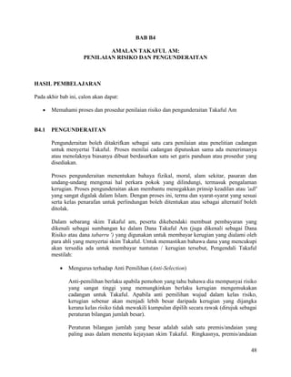 48
BAB B4
AMALAN TAKAFUL AM:
PENILAIAN RISIKO DAN PENGUNDERAITAN
HASIL PEMBELAJARAN
Pada akhir bab ini, calon akan dapat:
 Memahami proses dan prosedur penilaian risiko dan pengunderaitan Takaful Am
B4.1 PENGUNDERAITAN
Pengunderaitan boleh ditakrifkan sebagai satu cara penilaian atau penelitian cadangan
untuk menyertai Takaful. Proses menilai cadangan diputuskan sama ada menerimanya
atau menolaknya biasanya dibuat berdasarkan satu set garis panduan atau prosedur yang
disediakan.
Proses pengunderaitan menentukan bahaya fizikal, moral, alam sekitar, pasaran dan
undang-undang mengenai hal perkara pokok yang dilindungi, termasuk pengalaman
kerugian. Proses pengunderaitan akan membantu menegakkan prinsip keadilan atau 'adl'
yang sangat digalak dalam Islam. Dengan proses ini, terma dan syarat-syarat yang sesuai
serta kelas penarafan untuk perlindungan boleh ditentukan atau sebagai alternatif boleh
ditolak.
Dalam sebarang skim Takaful am, peserta dikehendaki membuat pembayaran yang
dikenali sebagai sumbangan ke dalam Dana Takaful Am (juga dikenali sebagai Dana
Risiko atau dana tabarru ') yang digunakan untuk membayar kerugian yang dialami oleh
para ahli yang menyertai skim Takaful. Untuk memastikan bahawa dana yang mencukupi
akan tersedia ada untuk membayar tuntutan / kerugian tersebut, Pengendali Takaful
mestilah:
 Mengurus terhadap Anti Pemilihan (Anti-Selection)
Anti-pemilihan berlaku apabila pemohon yang tahu bahawa dia mempunyai risiko
yang sangat tinggi yang memungkinkan berlaku kerugian mengemukakan
cadangan untuk Takaful. Apabila anti pemilihan wujud dalam kelas risiko,
kerugian sebenar akan menjadi lebih besar daripada kerugian yang dijangka
kerana kelas risiko tidak mewakili kumpulan dipilih secara rawak (dirujuk sebagai
peraturan bilangan jumlah besar).
Peraturan bilangan jumlah yang besar adalah salah satu premis/andaian yang
paling asas dalam menentu kejayaan skim Takaful. Ringkasnya, premis/andaian
 