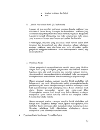 52
 keadaan kesihatan dan fizikal
 hobi
b. Laporan Penyiasatan Bebas (jika berkenaan)
Laporan ini akan memberi maklumat tambahan kapada maklumat yang
diberikan di dalam Borang Cadangan dan Permohonan. Maklumat yang
disediakan oleh pakar-pakar bebas untuk manfaat pengendali dan peserta.
Laporan ini menjadi lebih penting bagi risiko komersial atau risiko khusus
yang besar seperti tenaga, penerbangan, perkapalan, dan lain-lain
Sememangnya, maklumat yang disediakan dalam laporan adalah lebih
terperinci dan komprehensif, dan akan digunakan sebagai sebahagian
daripada maklumat yang diperlukan atau perlu dibekalkan apabila
pengendali menggunakan khidmat Takaful semula (Takaful Semula) bagi
risiko seberat itu.
c. Pemilihan Risiko
Selepas pengunderait mengenalpasti dan menilai bahaya yang dikaitkan
dengan risiko yang dicadangkan, pengunderait telah bersedia membuat
keputusan sama ada untuk menerima atau menolak cadangan tersebut.
Jika pengunderait memutuskan risiko tersebut adalah risiko yang standard,
cadangan tersebut akan diterima, sementara menunggu pegeluaran sijil.
Dalam sesetengah keadaan, cadangan mungkin ditolak disebabkan oleh
bahaya moral yang buruk. Sebagai contoh, apabila kebarangkalian berlaku
penipuan disyaki, namun sebanyak mana pun tambahan sumbangan, masih
tidak akan mencukupi untuk menampung risiko. Risiko, sebaliknya boleh
diurus dengan mengenakan waranti dan syarat-syarat khas.
Kebarangkalian tuntutan kecil tetapi kerap boleh dikurangkan dengan
mengenakan syarat lebihan (excess), francais atau mengatur Takaful
bersama atau Takaful Semula.
Dalam sesetengah keadaan, cadangan mungkin ditolak disebabkan oleh
bahaya moral yang buruk. Sebagai contoh, apabila wujud penipuan, tiada
tambahan dalam sumbangan akan mencukupi untuk menampung risiko.
Kecuaian, sebaliknya boleh dikendalikan sebahagiannya dengan
mengenakan syarat lebihan (excess) dan waranti.
 Penentuan Kadar Sumbangan, Terma Dan Syarat
 