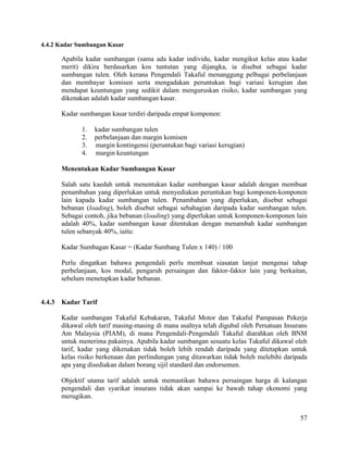 57
4.4.2 Kadar Sumbangan Kasar
Apabila kadar sumbangan (sama ada kadar individu, kadar mengikut kelas atau kadar
merit) dikira berdasarkan kos tuntutan yang dijangka, ia disebut sebagai kadar
sumbangan tulen. Oleh kerana Pengendali Takaful menanggung pelbagai perbelanjaan
dan membayar komisen serta mengadakan peruntukan bagi variasi kerugian dan
mendapat keuntungan yang sedikit dalam menguruskan risiko, kadar sumbangan yang
dikenakan adalah kadar sumbangan kasar.
Kadar sumbangan kasar terdiri daripada empat komponen:
1. kadar sumbangan tulen
2. perbelanjaan dan margin komisen
3. margin kontingensi (peruntukan bagi variasi kerugian)
4. margin keuntungan
Menentukan Kadar Sumbangan Kasar
Salah satu kaedah untuk menentukan kadar sumbangan kasar adalah dengan membuat
penambahan yang diperlukan untuk menyediakan peruntukan bagi komponen-komponen
lain kapada kadar sumbangan tulen. Penambahan yang diperlukan, disebut sebagai
bebanan (loading), boleh disebut sebagai sebahagian daripada kadar sumbangan tulen.
Sebagai contoh, jika bebanan (loading) yang diperlukan untuk komponen-komponen lain
adalah 40%, kadar sumbangan kasar ditentukan dengan menambah kadar sumbangan
tulen sebanyak 40%, iaitu:
Kadar Sumbagan Kasar = (Kadar Sumbang Tulen x 140) / 100
Perlu dingatkan bahawa pengendali perlu membuat siasatan lanjut mengenai tahap
perbelanjaan, kos modal, pengaruh persaingan dan faktor-faktor lain yang berkaitan,
sebelum menetapkan kadar bebanan.
4.4.3 Kadar Tarif
Kadar sumbangan Takaful Kebakaran, Takaful Motor dan Takaful Pampasan Pekerja
dikawal oleh tarif masing-masing di mana asalnya telah digubal oleh Persatuan Insurans
Am Malaysia (PIAM), di mana Pengendali-Pengendali Takaful diarahkan oleh BNM
untuk menerima pakainya. Apabila kadar sumbangan sesuatu kelas Takaful dikawal oleh
tarif, kadar yang dikenakan tidak boleh lebih rendah daripada yang ditetapkan untuk
kelas risiko berkenaan dan perlindungan yang ditawarkan tidak boleh melebihi daripada
apa yang disediakan dalam borang sijil standard dan endorsemen.
Objektif utama tarif adalah untuk memastikan bahawa persaingan harga di kalangan
pengendali dan syarikat insurans tidak akan sampai ke bawah tahap ekonomi yang
merugikan.
 