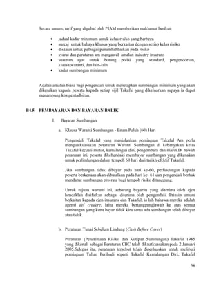 58
Secara umum, tarif yang digubal oleh PIAM memberikan maklumat berikut:
 jadual kadar minimum untuk kelas risiko yang berbeza
 surcaj untuk bahaya khusus yang berkaitan dengan setiap kelas risiko
 diskaun untuk pelbagai penambahbaikan pada risiko
 syarat dan peraturan am mengawal amalan industry insurans
 susunan ayat untuk borang polisi yang standard, pengendorsan,
klausa,waranti, dan lain-lain
 kadar sumbangan minimum
Adalah amalan biasa bagi pengendali untuk menetapkan sumbangan minimum yang akan
dikenakan kapada peserta kapada setiap sijil Takaful yang dikeluarkan supaya ia dapat
menampung kos pentadbiran.
B4.5 PEMBAYARAN DAN BAYARAN BALIK
1. Bayaran Sumbangan
a. Klausa Waranti Sumbangan - Enam Puluh (60) Hari
Pengendali Takaful yang menjalankan perniagaan Takaful Am perlu
menguatkuasakan peraturan Waranti Sumbangan di kebanyakan kelas
Takaful kecuali motor, kemalangan diri, pengembara dan marin.Di bawah
peraturan ini, peserta dikehendaki membayar sumbangan yang dikenakan
untuk perlindungan dalam tempoh 60 hari dari tarikh efektif Takaful.
Jika sumbangan tidak dibayar pada hari ke-60, perlindungan kapada
peserta berkenaan akan dibatalkan pada hari ke- 61 dan pengendali berhak
mendapat sumbangan pro-rata bagi tempoh risiko ditanggung.
Untuk tujuan waranti ini, sebarang bayaran yang diterima oleh ejen
hendaklah disifatkan sebagai diterima oleh pengendali. Prinsip umum
berkaitan kepada ejen insurans dan Takaful, ia lah bahawa mereka adalah
agensi del credere, iaitu mereka bertanggungjawab ke atas semua
sumbangan yang kena bayar tidak kira sama ada sumbangan telah dibayar
atau tidak.
b. Peraturan Tunai Sebelum Lindung (Cash Before Cover)
Peraturan (Penerimaan Risiko dan Kutipan Sumbangan) Takaful 1985
yang dikenali sebagai Peraturan CBC telah dikuatkuasakan pada 2 Januari
2005.Selepas itu, peraturan tersebut telah diperluaskan untuk meliputi
perniagaan Talian Peribadi seperti Takaful Kemalangan Diri, Takaful
 