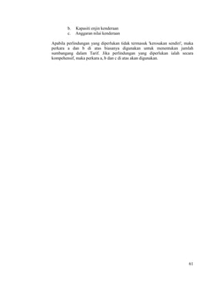 61
b. Kapasiti enjin kenderaan
c. Anggaran nilai kenderaan
Apabila perlindungan yang diperlukan tidak termasuk 'kerosakan sendiri', maka
perkara a dan b di atas biasanya digunakan untuk menentukan jumlah
sumbangang dalam Tarif. Jika perlindungan yang diperlukan ialah secara
kompehensif, maka perkara a, b dan c di atas akan digunakan.
 