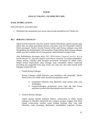 62
BAB B5
AMALAN TAKAFUL AM: DOKUMEN SIJIL
HASIL PEMBELAJARAN
Pada akhir bab ini, calon akan dapat:
 Memahami dan menjelaskan jenis, proses dan prosedur pentadbiran sijil Takaful Am
B5.1 BORANG CADANGAN
Seperti kontrak komersial yang lain, kontrak Takaful berkuatkuasa apabila tawaran yang
dibuat oleh satu pihak (pencadang) diterima oleh pihak yang lain (Pengendali Takaful).
Dalam perniagaan Takaful, tawaran biasanya dibuat pada borang cadangan yang telah
dilengkapkan dan ditandatangani oleh pencadang. Pengisytiharan dalam borang cadangan
adalah aqad dan ia adalah satu ciri yang penting dalam kontrak kewangan Islam.
Akta Perkhidmatan Kewangan Islam 2013 (IFSA-Islamic Financial Services Act) di
bawah Seksyen 141 yang baru digubal secara khusus menyebut “kewajipan pendedahan”
sebagai penting, walaupun pada peringkat pra-kontrak. Kewajipan ini adalah selaras
dengan prinsip Kepercayaan yang Tertinggi yang menyatakan bahawa kedua-dua
pencadang dan pengendali harus jujur antara satu sama lain, jika tidak kontrak boleh
dianggap sebagai tidak sah.
1. Faedah Borang Cadangan
Borang Cadangan adalah dokumen yang disediakan oleh pengendali Takaful
dalam format soal selidik untuk membantu pengunderait untuk:
 mengumpul maklumat yang diperlukan untuk menilai risiko yang
dicadangkan
 mempertimbangkan permohonan secara cepat dan tepat kerana
maklumat tersebut telah dikemukakan secara berstruktur
2. Struktur Borang Cadangan
Adalah penting diambil perhatian bahawa soalan-soalan di dalam borang
cadangan ini bukanlah menyeluruh dan walaupun jawapan lengkap telah diberi
kepada soalan-soalan tersebut, masih terdapat beberapa fakta yang tidak
diberitahu, maka pencadang dikehendaki mendedahkan maklumat tersebut.
 