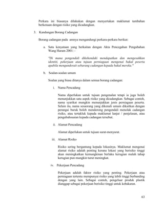 63
Perkara ini biasanya dilakukan dengan menyertakan maklumat tambahan
berkenaan dengan risiko yang dicadangkan.
3. Kandungan Borang Cadangan
Borang cadangan pada amnya mengandungi perkara-perkara berikut:
a. Satu kenyataan yang berkaitan dengan Akta Pencegahan Pengubahan
Wang Haram 2001: -
"Di mana pengendali dikehendaki mendapatkan dan mengesahkan
identiti, pekerjaan atau tujuan perniagaan mengenai bakal peserta
apabila mengunderait sebarang cadangan kepada bakal mereka."
b. Soalan-soalan umum
Soalan yang biasa ditanya dalam semua borang cadangan:
i. Nama Pencadang
Nama diperlukan untuk tujuan pengenalan tetapi ia juga boleh
menunjukkan satu aspek risiko yang dicadangkan. Sebagai contoh,
nama syarikat mungkin menunjukkan jenis perniagaan peserta.
Selain itu, nama sesaorang yang dikenali umum dikaitkan dengan
perangai buruk boleh mendorong pengendali menolak cadangan
risiko, atau tertakluk kepada maklumat lanjut / penjelasan, atau
pengubahsuaian kepada cadangan tersebut.
ii. Alamat Pencadang
Alamat diperlukan untuk tujuan surat-menyurat.
iii. Alamat Risiko
Risiko sering bergantung kepada lokasinya. Maklumat mengenai
alamat risiko adalah penting kerana lokasi yang berisiko tinggi
akan meningkatkan kemungkinan berlaku kerugian malah tahap
kerugian pun mungkin turut meningkat.
iv. Pekerjaan Pencadang
Pekerjaan adalah faktor risiko yang penting. Pekerjaan atau
perniagaan tertentu mempunyai risiko yang lebih tinggi berbanding
dengan yang lain. Sebagai contoh, pengeluar produk plastik
dianggap sebagai pekerjaan berisiko tinggi untuk kebakaran.
 