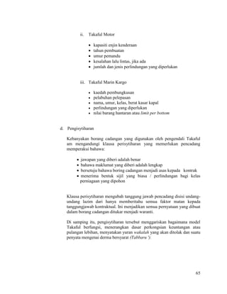 65
ii. Takaful Motor
 kapasiti enjin kenderaan
 tahun pembuatan
 umur pemandu
 kesalahan lalu lintas, jika ada
 jumlah dan jenis perlindungan yang diperlukan
iii. Takaful Marin Kargo
 kaedah pembungkusan
 pelabuhan pelepasan
 nama, umur, kelas, berat kasar kapal
 perlindungan yang diperlukan
 nilai barang hantaran atau limit per bottom
d. Pengisytiharan
Kebanyakan borang cadangan yang digunakan oleh pengendali Takaful
am mengandungi klausa perisytiharan yang memerlukan pencadang
memperakui bahawa:
 jawapan yang diberi adalah benar
 bahawa maklumat yang diberi adalah lengkap
 bersetuju bahawa boring cadangan menjadi asas kepada kontrak
 menerima bentuk sijil yang biasa / perlindungan bagi kelas
perniagaan yang dipohon
Klausa perisytiharan mengubah tanggung jawab pencadang disisi undang-
undang lazim dari hanya memberitahu semua faktor matan kepada
tanggungjawab kontraktual. Ini menjadikan semua pernyataan yang dibuat
dalam borang cadangan ditukar menjadi waranti.
Di samping itu, pengisytiharan tersebut menggariskan bagaimana model
Takaful berfungsi, menerangkan dasar perkongsian keuntungan atau
pulangan lebihan, menyatakan yuran wakalah yang akan ditolak dan suatu
penyata mengenai derma bersyarat (Tabbaru ').
 