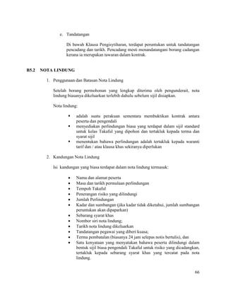 66
e. Tandatangan
Di bawah Klausa Pengisytiharan, terdapat peruntukan untuk tandatangan
pencadang dan tarikh. Pencadang mesti menandatangani borang cadangan
kerana ia merupakan tawaran dalam kontrak.
B5.2 NOTA LINDUNG
1. Penggunaan dan Batasan Nota Lindung
Setelah borang permohonan yang lengkap diterima oleh pengunderait, nota
lindung biasanya dikeluarkan terlebih dahulu sebelum sijil disiapkan.
Nota lindung:
 adalah suatu perakuan sementara membuktikan kontrak antara
peserta dan pengendali
 menyediakan perlindungan biasa yang terdapat dalam sijil standard
untuk kelas Takaful yang dipohon dan tertakluk kepada terma dan
syarat sijil
 menentukan bahawa perlindungan adalah tertakluk kepada waranti
tarif dan / atau klausa khas sekiranya diperlukan
2. Kandungan Nota Lindung
Isi kandungan yang biasa terdapat dalam nota lindung termasuk:
 Nama dan alamat peserta
 Masa dan tarikh permulaan perlindungan
 Tempoh Takaful
 Penerangan risiko yang dilindungi
 Jumlah Perlindungan
 Kadar dan sumbangan (jika kadar tidak diketahui, jumlah sumbangan
peruntukan akan dipaparkan)
 Sebarang syarat khas
 Nombor siri nota lindung;
 Tarikh nota lindung dikeluarkan
 Tandatangan pegawai yang diberi kuasa;
 Terma pembatalan (biasanya 24 jam selepas notis bertulis), dan
 Satu kenyataan yang menyatakan bahawa peserta dilindungi dalam
bentuk sijil biasa pengendali Takaful untuk risiko yang dicadangkan,
tertakluk kepada sebarang syarat khas yang tercatat pada nota
lindung.
 