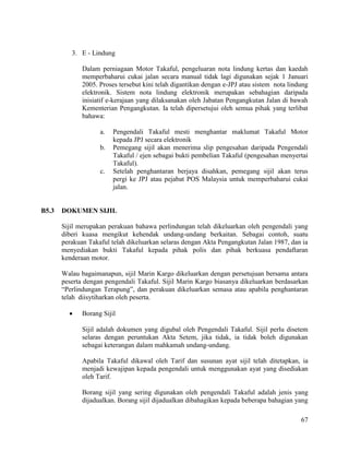 67
3. E - Lindung
Dalam perniagaan Motor Takaful, pengeluaran nota lindung kertas dan kaedah
memperbaharui cukai jalan secara manual tidak lagi digunakan sejak 1 Januari
2005. Proses tersebut kini telah digantikan dengan e-JPJ atau sistem nota lindung
elektronik. Sistem nota lindung elektronik merupakan sebahagian daripada
inisiatif e-kerajaan yang dilaksanakan oleh Jabatan Pengangkutan Jalan di bawah
Kementerian Pengangkutan. Ia telah dipersetujui oleh semua pihak yang terlibat
bahawa:
a. Pengendali Takaful mesti menghantar maklumat Takaful Motor
kepada JPJ secara elektronik
b. Pemegang sijil akan menerima slip pengesahan daripada Pengendali
Takaful / ejen sebagai bukti pembelian Takaful (pengesahan menyertai
Takaful).
c. Setelah penghantaran berjaya disahkan, pemegang sijil akan terus
pergi ke JPJ atau pejabat POS Malaysia untuk memperbaharui cukai
jalan.
B5.3 DOKUMEN SIJIL
Sijil merupakan perakuan bahawa perlindungan telah dikeluarkan oleh pengendali yang
diberi kuasa mengikut kehendak undang-undang berkaitan. Sebagai contoh, suatu
perakuan Takaful telah dikeluarkan selaras dengan Akta Pengangkutan Jalan 1987, dan ia
menyediakan bukti Takaful kepada pihak polis dan pihak berkuasa pendaftaran
kenderaan motor.
Walau bagaimanapun, sijil Marin Kargo dikeluarkan dengan persetujuan bersama antara
peserta dengan pengendali Takaful. Sijil Marin Kargo biasanya dikeluarkan berdasarkan
“Perlindungan Terapung”, dan perakuan dikeluarkan semasa atau apabila penghantaran
telah diisytiharkan oleh peserta.
 Borang Sijil
Sijil adalah dokumen yang digubal oleh Pengendali Takaful. Sijil perlu disetem
selaras dengan peruntukan Akta Setem, jika tidak, ia tidak boleh digunakan
sebagai keterangan dalam mahkamah undang-undang.
Apabila Takaful dikawal oleh Tarif dan susunan ayat sijil telah ditetapkan, ia
menjadi kewajipan kepada pengendali untuk menggunakan ayat yang disediakan
oleh Tarif.
Borang sijil yang sering digunakan oleh pengendali Takaful adalah jenis yang
dijadualkan. Borang sijil dijadualkan dibahagikan kepada beberapa bahagian yang
 