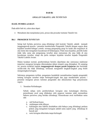 70
BAB B6
AMALAN TAKAFUL AM: TUNTUTAN
HASIL PEMBELAJARAN
Pada akhir bab ini, calon akan dapat:
 Memahami dan menjelaskan jenis, proses dan prosedur tuntutan Takaful Am
B6.1 PROSEDUR TUNTUTAN
Setiap kali berlaku peristiwa yang dilindungi oleh kontrak Takaful, adalah menjadi
tanggungjawab peserta / penuntut memberitahu Pengendali Takaful dengan segera akan
kejadian tersebut.Sebagai contoh, seorang pengunjung pergi ke kedai dan tergelincir di
atas lantai dan mengalami kecederaan di belakangnya. Pada masa kejadian, pemilik kedai
tidak tahu sama ada pengunjung tersebut akan menyaman dia atau tidak di atas
kecederaan tersebut, tetapi dia perlu melapor kejadian tersebut kepada Pengendali
Takaful Liabiliti Awam.
Dalam keadaan normal, pemberitahuan bertulis diperlukan dan seterusnya maklumat
terperinci mengenai kerugian dikemukakan dalam tempoh yang ditetapkan. Di samping
itu, peserta tertakluk kapada tanggungjawab dengan penuh kejujuran dan bertindak
seolah-olah dia tidak dilindungi, termasuk mengambil langkah-langkah yang boleh
mengurangkan kerugian.
Sekiranya pengantara terlibat, pengantara hendaklah memaklumkan kapada pengendali
tentang kerugian tersebut tanpa berlengah-lengah dan juga memberitahu peserta /
penuntut mengenai proses tuntutan pengendali dan dokumentasi bagi penyelesaian
segera.
1. Semakan Perlindungan
Sebaik sahaja notis pemberitahuan kerugian atau kemalangan diterima,
pemeriksaan awal yang dilakukan oleh pegawai tuntutan ialah memastikan
bahawa peristiwa yang berlaku dilindungi. Pemereksaan awal melibatkan sama
ada:
a. sijil berkuat kuasa
b. sumbangan telah dibayar
c. kehilangan atau liabiliti disebabkan oleh bahaya yang dilindungi perkara
pokok yang mengalami kerugian adalah sama seperti yang dilindungi di
bawah sijil
e. notis kerugian diberitahu tanpa berlengah
 