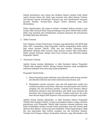 71
Setelah pemeriksaan awal selesai dan disahkan bahawa tuntutan boleh dibuat
seperti ternyata dalam sijil, pihak yang menuntut akan diberi Borang Tuntutan
atau Borang Laporan Kemalangan. Penuntut juga akan dimaklumkan mengenai
prosedur tuntutan, bersama-sama dengan senarai dokumen yang perlu
dikemukakan.
Walau bagaimanapun, jika pegawai tuntutan mendapati bahawa peristiwa yang
berlaku tidak termasuk dalam skop perlindungan atau polisi liabiliti tidak terlibat,
pihak yang menuntut akan dimaklumkan mengenai keputusan dan penyelesaian
prosiding tidak akan diteruskan.
2. Daftar Tuntutan
Garis Panduan Amalan Penyelesaian Tuntutan yang dikeluarkan oleh BNM pada
tahun 2003, memerlukan setiap Pengendali Takaful mengekalkan daftar terkini
bagi semua tuntutan Takaful. Tiada satu pun tuntutan berkenaan boleh
dikeluarkan daripada daftar tuntutan selagi tuntutan tersebut tidak diselesaikan.
Daftar tuntutan berfungsi sebagai rekod rasmi tuntutan yang diberitahu kepada
Pengendali Takaful.
3. Penyiasatan Tuntutan
Apabila borang tuntutan dikeluarkan, ia tidak bermakna bahawa Pengendali
Takaful telah mengakui liabiliti. Borang tuntutan bertujuan untuk mendapatkan
maklumat tambahan serta-merta bagi tujuan pendaftaran.
Pengendali Takaful boleh: -
a. Hanya bergantung pada maklumat yang dikemukan pada borang tuntutan
dan dokumen-dokumen lain untuk meneruskan penyelesaian, atau
b. Menjalankan siasatan terperinci, sama ada oleh pegawainya sendiri atau
melantik penyelaras yang bebas; tahap dan cara penyiasatan akan berbeza
mengikut saiz dan kerumitan tuntutan. Tuntutan kecil biasanya dibayar
berdasarkan dokumen yang dikemukakan oleh pihak yang menuntut dan
diuruskan oleh seorang pegawai tuntutan. Tuntutan yang besar dan rumit
akan disiasat dengan lebih terperinci oleh penyelaras kerugian yang bebas.
Apabila borang tuntutan dikeluarkan, ia tidak bermakna bahawa Pengendali
Takaful telah mengakui liabiliti. Ia hanya menunjukkan bahawa selepas membuat
pemeriksaan awal, Pengendali Takaful tidak menemui sebarang maklumat yang
boleh membatalkan tuntutan tersebut.Untuk menentukan sama ada tuntutan pada
akhirnya akan dibayar, siasatan rapi perlu dijalankan. Walau bagaimanapun, tahap
dan cara penyiasatan akan berbeza mengikut saiz dan kerumitan tuntutan.
Tuntutan kecil biasanya dibayar berdasarkan dokumen yang dikemukakan oleh
 