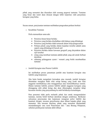 72
pihak yang menuntut dan diuruskan oleh seorang pegawai tuntutan. Tuntutan
yang besar dan rumit akan disiasat dengan lebih terperinci oleh penyelaras
kerugian yang bebas.
Secara umum, penyiasatan tuntutan melibatkan pengesahan perkara berikut:
o Kesahihan Tuntutan
Perlu memastikan sama ada:
 Peristiwa benar-benar berlaku
 Peristiwa yang berlaku disebabkan oleh bahaya yang dilindungi
 Peristiwa yang berlaku tidak termasuk dalam skop pengecualian
 Perkara pokok yang berlaku dalam kejadian tersebut adalah sama
seperti yang dilindungi di bawah sijil
 Peristiwa berlaku dalam kawasan geografi yang dinyatakan dalam
sijil tersebut
 orang yang membuat tuntutan adalah pihak yang sah untuk berbuat
demikian
 sebarang pelanggaran syarat / waranti yang boleh membatalkan
tuntutan
o Jumlah Kerugian atau Potensi Liabiliti
Ini melibatkan proses penentuan jumlah atau kuantum kerugian atau
liabiliti yang berpotensi.
Jika harta benda mengalami kerosakan atau musnah, jumlah kerugian
ditentukan mengikut bukti nilai setiap barang yang rosak atau nilai
anggaran membaikinya atau menggantinya atau memulihkannya semula.
Dalam tuntutan liabiliti, potensi liabiliti adalah anggaran kerugian yang
ditanggung oleh pihak ketiga dan akan dikurangkan mengikut tahap
kecuaian mereka yang penyumbang ke arah berlakunya kemalangan.
Para penuntut tidak perlu melantik pihak lain untuk mengemukakan
tuntutan, mereka boleh berbuat demikian dengan sendirinya. Berikutan
selesainya penyiasatan dan keputusan mengenai polisi liabiliti dan
kuantum dicapai, tawaran penyelesaian akan dibuat kepada pihak yang
menuntut. Jika tawaran diterima, pihak yang menuntut dikehendaki
menandatangani satu surat Penerimaan dan / atau Borang Pelepasan,
sebelum pembayaran tuntutan akhir dibuat.
 