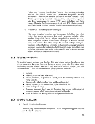 73
Dalam surat Tawaran Penyelesaian Tuntutan, jika tuntutan melibatkan
individu dan jumlah bawah dari RM100,000 Pengendali Takaful
dikehendaki menyatakan bahawa sekiranya tawaran tersebut tidak
diterima, pihak yang menuntut boleh gunakan perkhidmatan pengantara
iaitu Biro Pengantaraan Kewangan (BPK) yang ditubuhkan oleh Bank
Negara Malaysia. Perkhidmatan yang diberi oleh BPK tidak mengambil
hak peserta untuk membuat tuntutan melalui mahkamah undang-undang;
o Menentukan Hak Subrogasi dan Sumbangan
Jika punca kerugian, kerosakan atau kemalangan disebabkan oleh pihak
ketiga dan peserta mempunyai hak untuk bertindak terhadap pihak
tersebut, Pengendali Takaful selepas menyelesaikan tuntutan tersebut,
boleh mengambil langkah tertentu untuk mendapatkan kembali bayaran
yang telah dibuat, dari pihak ketiga. Ini dikenali sebagai subrogasi.
Sekiranya terdapat beberapa polisi atau sijil yang melindungi perkara yang
sama dan kerugian, kerosakan atau liabiliti yang berlaku disebabkan oleh
peristiwa yang sama, maka setiap polisi atau sijil akan berkongsi tuntutan
mengikut bahagian nisbah masing-masing.
B6.2 DOKUMEN TUNTUTAN
Di samping borang tuntutan yang lengkap diisi atau borang laporan kemalangan dan
laporan penyelaras kerugian, beberapa dokumen tertentu yang lain diperlukan untuk
menyokong tuntutan tersebut. Dokumen yang diperlukan berbeza dengan jenis dan
keadaan tuntutan. Antara dokumen tambahan yang diperlukan termasuk:
 gambar
 laporan juruteknik (jika berkenaan)
 invois pembelian, bil pembaikan, rekod jualan dan sebarang dokumen lain
yang berkaitan
 laporan polis (jika kerosakan yang berlaku adalah serius)
 bomba laporan (jika kerosakan yang berlaku adalah serius)
 surat rasmi pihak ketiga
 Laporan perubatan dan / atau sijil kematian dan laporan bedah siasat di
mana kecederaan tubuh badan atau kematian telah berlaku
 Resit pelepasan dan borang indemniti atau perintah mahkamah
B6.3 BORANG PELEPASAN
1. Kaedah Penyelesaian Tuntutan
Tuntutan yang diselesaikan oleh Pengendali Takaful mungkin menggunakan salah
satu dari kaedah berikut:
 