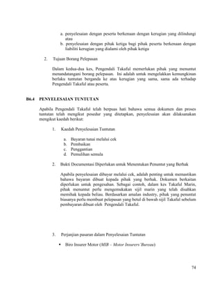 74
a. penyelesaian dengan peserta berkenaan dengan kerugian yang dilindungi
atau
b. penyelesaian dengan pihak ketiga bagi pihak peserta berkenaan dengan
liabiliti kerugian yang dialami oleh pihak ketiga
2. Tujuan Borang Pelepasan
Dalam kedua-dua kes, Pengendali Takaful memerlukan pihak yang menuntut
menandatangani borang pelepasan. Ini adalah untuk mengelakkan kemungkinan
berlaku tuntutan berganda ke atas kerugian yang sama, sama ada terhadap
Pengendali Takaful atau peserta.
B6.4 PENYELESAIAN TUNTUTAN
Apabila Pengendali Takaful telah berpuas hati bahawa semua dokumen dan proses
tuntutan telah mengikut posedur yang ditetapkan, penyelesaian akan dilaksanakan
mengikut kaedah berikut:
1. Kaedah Penyelesaian Tuntutan
a. Bayaran tunai melalui cek
b. Pembaikan
c. Penggantian
d. Pemulihan semula
2. Bukti Documentasi Diperlukan untuk Menentukan Penuntut yang Berhak
Apabila penyelesaian dibayar melalui cek, adalah penting untuk memastikan
bahawa bayaran dibuat kepada pihak yang berhak. Dokumen berkaitan
diperlukan untuk pengesahan. Sebagai contoh, dalam kes Takaful Marin,
pihak menuntut perlu mengemukakan sijil marin yang telah disahkan
memihak kepada beliau. Berdasarkan amalan industry, pihak yang penuntut
biasanya perlu membuat pelepasan yang betul di bawah sijil Takaful sebelum
pembayaran dibuat oleh Pengendali Takaful.
3. Perjanjian pasaran dalam Penyelesaian Tuntutan
 Biro Insurer Motor (MIB – Motor Insurers’Bureau)
 