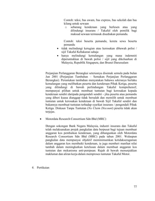 77
Contoh: teksi, bas awam, bas express, bas sekolah dan bas
kilang untuk sewaan
o sebarang kenderaan yang berlesen atau yang
dilindungi insurans / Takaful oleh pemilik bagi
maksud sewaan termasuk disediakan pemandu.
Contoh: teksi beserta pemandu, kereta sewa beserta
pemandu
 tidak melindungi kerugian atau kerosakan dibawah polisi /
sijil Takaful Kebakaran sahaja
 hanya melindungi kemalangan yang mana indemniti
diperuntukkan di bawah polisi / sijil yang dikeluarkan di
Malaysia, Republik Singapura, dan Brunei Darussalam
Perjanjian Perlanggaran Berangkai seterusnya disemak semula pada bulan
Jun 2001 (Perjanjian Tambahan – Semakan Perjanjian Perlanggaran
Berangkai). Peruntukan tambahan menyatakan bahawa sekiranya berlaku
kemalangan yang melibatkan peserta dan kenderaan Pihak Ketiga, peserta
yang dilindungi di bawah perlindungan Takaful komprehensif,
mempunyai pilihan untuk membuat tuntutan bagi kerosakan kepada
kenderaan sendiri daripada pengendali sendiri - jika peserta atau pemandu
yang diberi kuasa dianggap tidak bersalah dan memilih untuk membuat
tuntutan untuk kerosakan kenderaan di bawah Sijil Takaful sendiri dan
bukannya membuat tuntutan terhadap syarikat insurans / pengendali Pihak
Ketiga. Diskaun Tanpa Tuntutan (No Claim Discount) peserta tidak akan
terjejas.
 Motordata Research Consortium Sdn Bhd (MRC)
Dengan sokongan Bank Negara Malaysia, industri insurans dan Takaful
telah melaksanakan projek pangkalan data berpusat bagi tujuan membuat
anggaran kos pembaikan kenderaan, yang dibangunkan oleh Motordata
Research Consortium Sdn Bhd (MRC) pada tahun 2001. Walaupun
pangkalan data mempunyai objektif meminimumkan ketidakseragaman
dalam anggaran kos membaiki kenderaan, ia juga memberi manfaat nilai
tambah dalam meningkatkan ketelusan dalam membuat anggaran kos
tuntutan dan mekanisma anti-penipuan. Rajah di bawah menunjukkan
maklumat dan aliran kerja dalam memproses tuntutan Takaful Motor.
4. Pertikaian
 